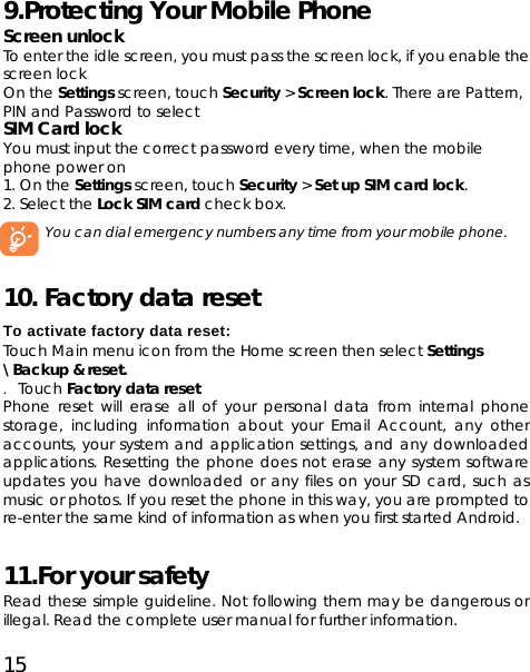 15 9.Protecting Your Mobile Phone   Screen unlock To enter the idle screen, you must pass the screen lock, if you enable the screen lock On the Settings screen, touch Security &gt; Screen lock. There are Pattern, PIN and Password to select SIM Card lock You must input the correct password every time, when the mobile phone power on   1. On the Settings screen, touch Security &gt; Set up SIM card lock. 2. Select the Lock SIM card check box. You can dial emergency numbers any time from your mobile phone.   10. Factory data reset   To activate factory data reset: Touch Main menu icon from the Home screen then select Settings \Backup &amp; reset. . Touch Factory data reset Phone reset will erase all of your personal data from internal phone storage, including information about your Email Account, any other accounts, your system and application settings, and any downloaded applications. Resetting the phone does not erase any system software updates you have downloaded or any files on your SD card, such as music or photos. If you reset the phone in this way, you are prompted to re-enter the same kind of information as when you first started Android.   11.For your safety Read these simple guideline. Not following them may be dangerous or illegal. Read the complete user manual for further information. 