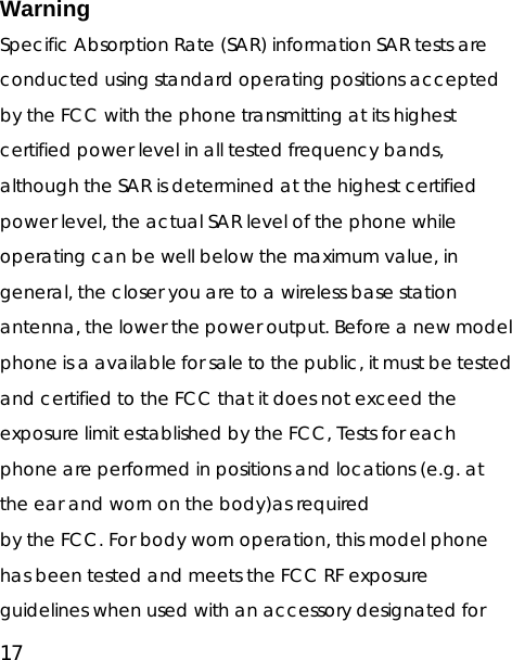 17 Warning Specific Absorption Rate (SAR) information SAR tests are conducted using standard operating positions accepted by the FCC with the phone transmitting at its highest certified power level in all tested frequency bands, although the SAR is determined at the highest certified power level, the actual SAR level of the phone while operating can be well below the maximum value, in general, the closer you are to a wireless base station antenna, the lower the power output. Before a new model phone is a available for sale to the public, it must be tested and certified to the FCC that it does not exceed the exposure limit established by the FCC, Tests for each phone are performed in positions and locations (e.g. at the ear and worn on the body)as required by the FCC. For body worn operation, this model phone has been tested and meets the FCC RF exposure guidelines when used with an accessory designated for 