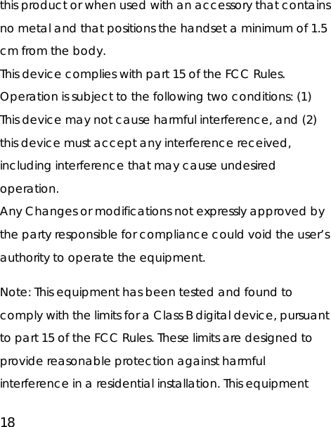 18 this product or when used with an accessory that contains no metal and that positions the handset a minimum of 1.5 cm from the body. This device complies with part 15 of the FCC Rules. Operation is subject to the following two conditions: (1) This device may not cause harmful interference, and (2) this device must accept any interference received, including interference that may cause undesired operation. Any Changes or modifications not expressly approved by the party responsible for compliance could void the user’s authority to operate the equipment.  Note: This equipment has been tested and found to comply with the limits for a Class B digital device, pursuant to part 15 of the FCC Rules. These limits are designed to provide reasonable protection against harmful interference in a residential installation. This equipment 