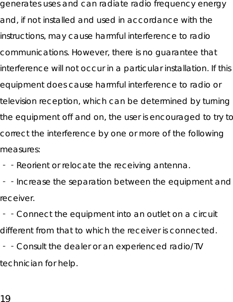 19 generates uses and can radiate radio frequency energy and, if not installed and used in accordance with the instructions, may cause harmful interference to radio communications. However, there is no guarantee that interference will not occur in a particular installation. If this equipment does cause harmful interference to radio or television reception, which can be determined by turning the equipment off and on, the user is encouraged to try to correct the interference by one or more of the following measures: ‐‐Reorient or relocate the receiving antenna. ‐‐Increase the separation between the equipment and receiver. ‐‐Connect the equipment into an outlet on a circuit different from that to which the receiver is connected. ‐‐Consult the dealer or an experienced radio/TV technician for help. 