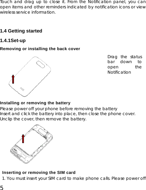 5 Touch and drag up to close it. From the Notification panel, you can open items and other reminders indicated by notification icons or view wireless service information.     1.4 Getting started 1.4.1Set-up Removing or installing the back cover       Installing or removing the battery Please power off your phone before removing the battery Insert and click the battery into place, then close the phone cover.   Unclip the cover, then remove the battery.         Inserting or removing the SIM card    1. You must insert your SIM card to make phone calls. Please power off Drag the status bar down to open the Notification 