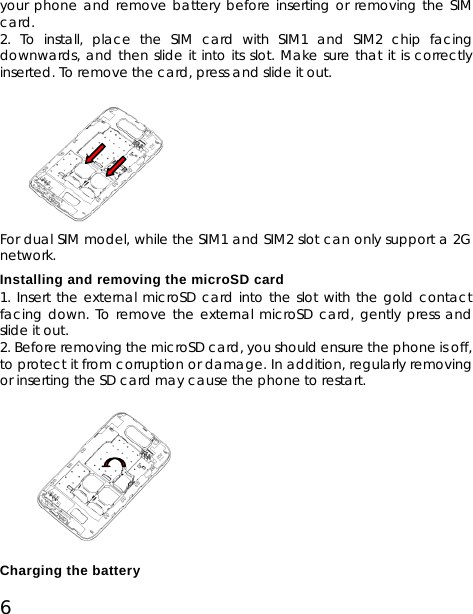 6 your phone and remove battery before inserting or removing the SIM card. 2. To install, place the SIM card with SIM1 and SIM2 chip facing downwards, and then slide it into its slot. Make sure that it is correctly inserted. To remove the card, press and slide it out.          For dual SIM model, while the SIM1 and SIM2 slot can only support a 2G network. Installing and removing the microSD card 1. Insert the external microSD card into the slot with the gold contact facing down. To remove the external microSD card, gently press and slide it out. 2. Before removing the microSD card, you should ensure the phone is off, to protect it from corruption or damage. In addition, regularly removing or inserting the SD card may cause the phone to restart.          Charging the battery 