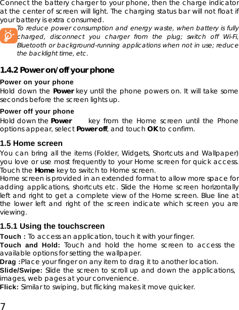 7 Connect the battery charger to your phone, then the charge indicator at the center of screen will light. The charging status bar will not float if your battery is extra consumed.   To reduce power consumption and energy waste, when battery is fully charged, disconnect you charger from the plug; switch off Wi-Fi, Bluetooth or background-running applications when not in use; reduce the backlight time, etc.    1.4.2 Power on/off your phone Power on your phone Hold down the Power key until the phone powers on. It will take some seconds before the screen lights up. Power off your phone Hold down the Power   key from the Home screen until the Phone options appear, select Power off, and touch OK to confirm. 1.5 Home screen You can bring all the items (Folder, Widgets, Shortcuts and Wallpaper) you love or use most frequently to your Home screen for quick access. Touch the Home key to switch to Home screen. Home screen is provided in an extended format to allow more space for adding applications, shortcuts etc. Slide the Home screen horizontally left and right to get a complete view of the Home screen. Blue line at the lower left and right of the screen indicate which screen you are viewing. 1.5.1 Using the touchscreen Touch : To access an application, touch it with your finger. Touch and Hold: Touch and hold the home screen to access the available options for setting the wallpaper. Drag :Place your finger on any item to drag it to another location. Slide/Swipe: Slide the screen to scroll up and down the applications, images, web pages at your convenience. Flick: Similar to swiping, but flicking makes it move quicker. 