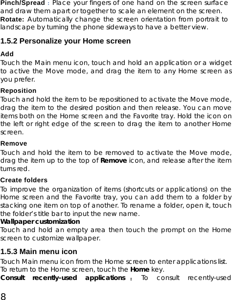 8 Pinch/Spread : Place your fingers of one hand on the screen surface and draw them apart or together to scale an element on the screen. Rotate: Automatically change the screen orientation from portrait to landscape by turning the phone sideways to have a better view. 1.5.2 Personalize your Home screen Add  Touch the Main menu icon, touch and hold an application or a widget to active the Move mode, and drag the item to any Home screen as you prefer. Reposition  Touch and hold the item to be repositioned to activate the Move mode, drag the item to the desired position and then release. You can move items both on the Home screen and the Favorite tray. Hold the icon on the left or right edge of the screen to drag the item to another Home screen. Remove Touch and hold the item to be removed to activate the Move mode, drag the item up to the top of Remove icon, and release after the item turns red. Create folders To improve the organization of items (shortcuts or applications) on the Home screen and the Favorite tray, you can add them to a folder by stacking one item on top of another. To rename a folder, open it, touch the folder’s title bar to input the new name. Wallpaper customization Touch and hold an empty area then touch the prompt on the Home screen to customize wallpaper. 1.5.3 Main menu icon Touch Main menu icon from the Home screen to enter applications list.   To return to the Home screen, touch the Home key. Consult recently-used applications ：To consult recently-used 