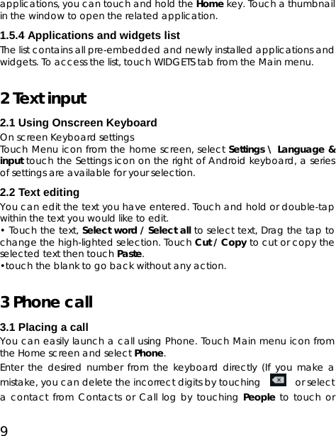 9 applications, you can touch and hold the Home key. Touch a thumbnail in the window to open the related application. 1.5.4 Applications and widgets list The list contains all pre-embedded and newly installed applications and widgets. To access the list, touch WIDGETS tab from the Main menu.   2 Text input   2.1 Using Onscreen Keyboard On screen Keyboard settings Touch Menu icon from the home screen, select Settings \ Language &amp; input touch the Settings icon on the right of Android keyboard, a series of settings are available for your selection.   2.2 Text editing You can edit the text you have entered. Touch and hold or double-tap within the text you would like to edit. • Touch the text, Select word / Select all to select text, Drag the tap to change the high-lighted selection. Touch Cut / Copy to cut or copy the selected text then touch Paste. •touch the blank to go back without any action. 3 Phone call 3.1 Placing a call You can easily launch a call using Phone. Touch Main menu icon from the Home screen and select Phone.   Enter the desired number from the keyboard directly (If you make a mistake, you can delete the incorrect digits by touching     or select a contact from Contacts or Call log by touching People to touch or 