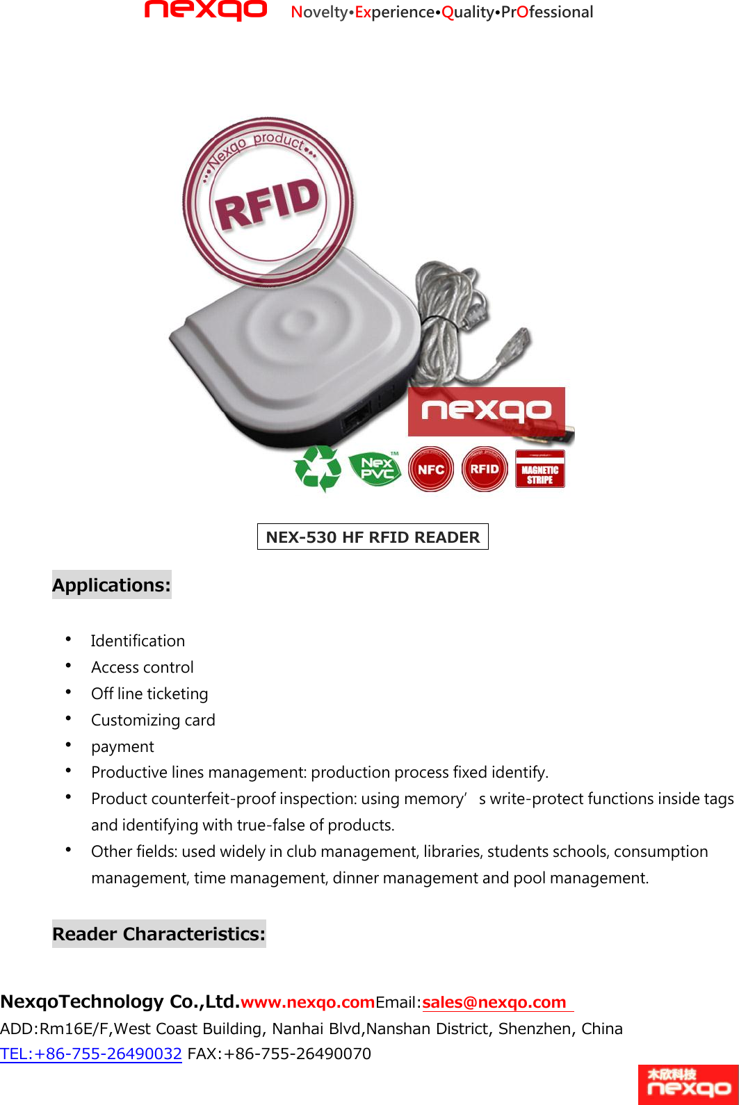 nexqo Novelty&bull;Experience&bull;Quality&bull;PrOfessional NexqoTechnology Co.,Ltd.www.nexqo.comEmail:sales@nexqo.com   ADD:Rm16E/F,West Coast Building, Nanhai Blvd,Nanshan District, Shenzhen, China TEL:+86‐755‐26490032 FAX:+86‐755‐26490070     NEX-530 HF RFID READER    Applications:    Identification    Access control    Off line ticketing    Customizing card    payment    Productive lines management: production process fixed identify.    Product counterfeit‐proof inspection: using memory&rsquo;s write‐protect functions inside tags and identifying with true‐false of products.  Other fields: used widely in club management, libraries, students schools, consumption management, time management, dinner management and pool management.    Reader Characteristics:  