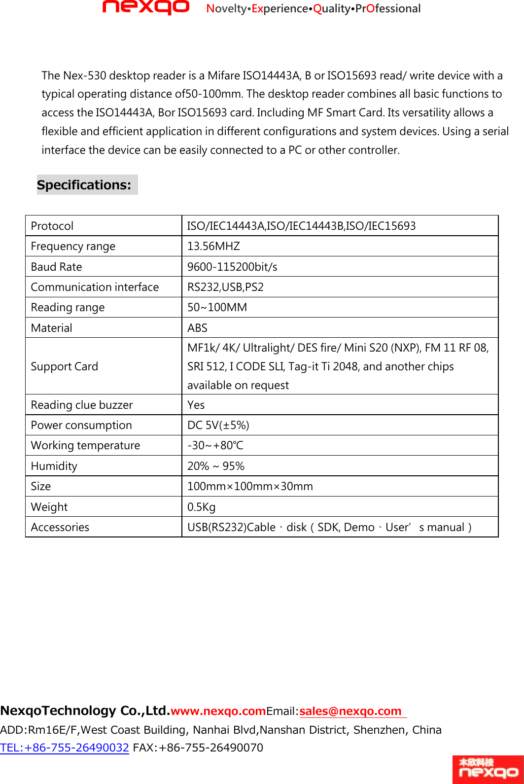 nexqo Novelty&bull;Experience&bull;Quality&bull;PrOfessional NexqoTechnology Co.,Ltd.www.nexqo.comEmail:sales@nexqo.com   ADD:Rm16E/F,West Coast Building, Nanhai Blvd,Nanshan District, Shenzhen, China TEL:+86‐755‐26490032 FAX:+86‐755‐26490070   The Nex-530 desktop reader is a Mifare ISO14443A, B or ISO15693 read/ write device with a typical operating distance of50‐100mm. The desktop reader combines all basic functions to access the ISO14443A, Bor ISO15693 card. Including MF Smart Card. Its versatility allows a flexible and efficient application in different configurations and system devices. Using a serial interface the device can be easily connected to a PC or other controller. Specifications:    Protocol   ISO/IEC14443A,ISO/IEC14443B,ISO/IEC15693   Frequency range 13.56MHZ   Baud Rate   9600‐115200bit/s Communication interface RS232,USB,PS2   Reading range 50~100MM   Material   ABS   Support Card   MF1k/ 4K/ Ultralight/ DES fire/ Mini S20 (NXP), FM 11 RF 08, SRI 512, I CODE SLI, Tag‐it Ti 2048, and another chips available on request Reading clue buzzer Yes   Power consumption DC 5V(&plusmn;5%)   Working temperature ‐30~+80℃ Humidity   20% ~ 95%   Size   100mm&times;100mm&times;30mm   Weight   0.5Kg   Accessories   USB(RS232)Cable、disk（SDK, Demo、User&rsquo;s manual）   