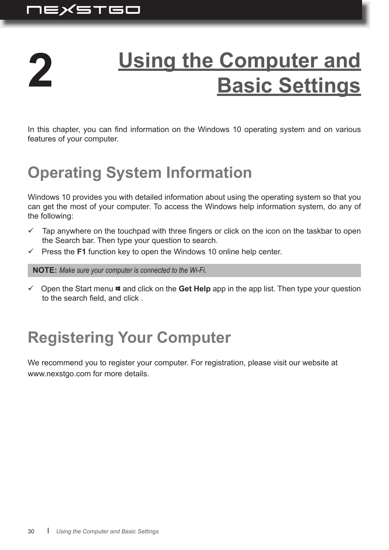 30      lOperating System InformationRegistering Your ComputerWindows 10 provides you with detailed information about using the operating system so that you can get the most of your computer. To access the Windows help information system, do any of the following:We recommend you to register your computer. For registration, please visit our website at www.nexstgo.com for more details. Tap anywhere on the touchpad with three ngers or click on the icon on the taskbar to open the Search bar. Then type your question to search. Press the F1 function key to open the Windows 10 online help center.In this chapter,  you can  nd information  on  the Windows  10 operating  system and on  various features of your computer.Using the Computer and Basic Settings2NOTE: MakesureyourcomputerisconnectedtotheWi-Fi. Open the Start menu   and click on the Get Help app in the app list. Then type your question to the search eld, and click .Using the Computer and Basic Settings