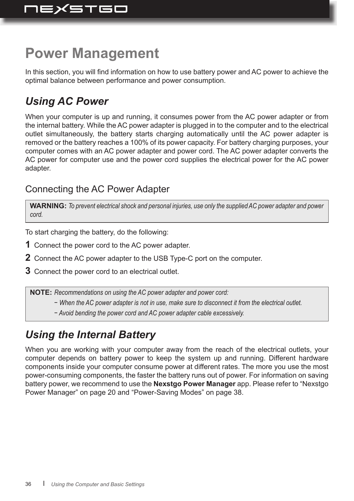 36      lPower ManagementIn this section, you will nd information on how to use battery power and AC power to achieve the optimal balance between performance and power consumption.When your computer is up and running, it consumes power from the AC power adapter or from the internal battery. While the AC power adapter is plugged in to the computer and to the electrical outlet  simultaneously,  the  battery  starts  charging  automatically  until  the AC  power  adapter  is removed or the battery reaches a 100% of its power capacity. For battery charging purposes, your computer comes with an AC power adapter and power cord. The AC power adapter converts the AC power for computer use and the power cord supplies the electrical power for the AC power adapter.To start charging the battery, do the following:1  Connect the power cord to the AC power adapter.2  Connect the AC power adapter to the USB Type-C port on the computer.3  Connect the power cord to an electrical outlet.Connecting the AC Power AdapterUsing AC PowerWhen  you  are  working  with  your  computer  away  from  the  reach  of  the  electrical  outlets,  your computer  depends  on  battery  power  to  keep  the  system  up  and  running.  Different  hardware components inside your computer consume power at different rates. The more you use the most power-consuming components, the faster the battery runs out of power. For information on saving battery power, we recommend to use the Nexstgo Power Manager app. Please refer to “Nexstgo Power Manager” on page 20 and “Power-Saving Modes” on page 38.Using the Internal BatteryWARNING: Topreventelectricalshockandpersonalinjuries,useonlythesuppliedACpoweradapterandpowercord.NOTE: RecommendationsonusingtheACpoweradapterandpowercord: −WhentheACpoweradapterisnotinuse,makesuretodisconnectitfromtheelectricaloutlet. −AvoidbendingthepowercordandACpoweradaptercableexcessively.Using the Computer and Basic Settings