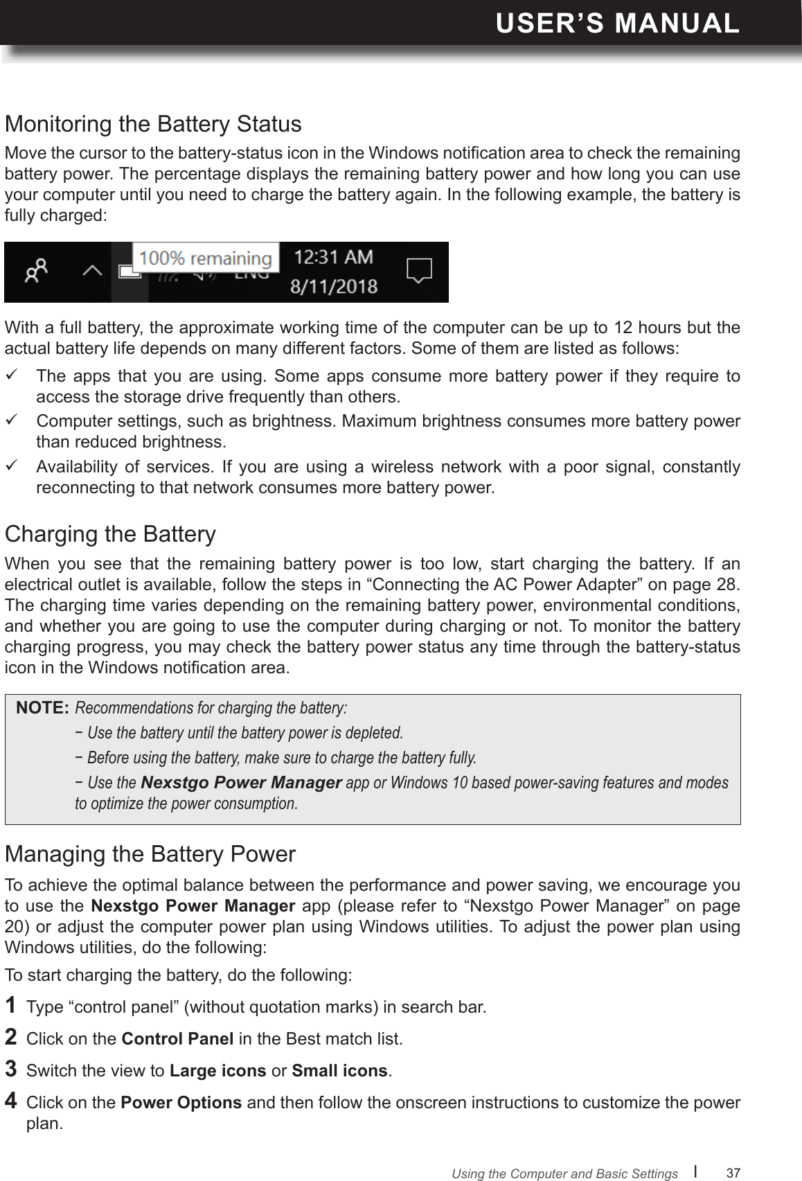 USER’S MANUALl      37       Move the cursor to the battery-status icon in the Windows notication area to check the remaining battery power. The percentage displays the remaining battery power and how long you can use your computer until you need to charge the battery again. In the following example, the battery is fully charged:When  you  see  that  the  remaining  battery  power  is  too  low,  start  charging  the  battery.  If  an electrical outlet is available, follow the steps in “Connecting the AC Power Adapter” on page 28. The charging time varies depending on the remaining battery power, environmental conditions, and whether you are going to use the computer during charging or not. To monitor the battery charging progress, you may check the battery power status any time through the battery-status icon in the Windows notication area.To achieve the optimal balance between the performance and power saving, we encourage you to use the Nexstgo  Power  Manager app (please refer  to “Nexstgo Power Manager”  on page 20) or adjust the computer power plan using Windows utilities. To adjust the power plan using Windows utilities, do the following:With a full battery, the approximate working time of the computer can be up to 12 hours but the actual battery life depends on many different factors. Some of them are listed as follows:To start charging the battery, do the following:1  Type “control panel” (without quotation marks) in search bar.2  Click on the Control Panel in the Best match list.3  Switch the view to Large icons or Small icons.4  Click on the Power Options and then follow the onscreen instructions to customize the power plan.Monitoring the Battery StatusCharging the BatteryManaging the Battery Power The  apps  that  you  are  using.  Some  apps  consume  more  battery  power  if  they  require  to access the storage drive frequently than others. Computer settings, such as brightness. Maximum brightness consumes more battery power than reduced brightness. Availability of  services.  If  you  are  using  a  wireless  network  with  a  poor  signal,  constantly reconnecting to that network consumes more battery power.NOTE: Recommendationsforchargingthebattery: −Usethebatteryuntilthebatterypowerisdepleted. −Beforeusingthebattery,makesuretochargethebatteryfully. −UsetheNexstgo Power ManagerapporWindows10basedpower-savingfeaturesandmodestooptimizethepowerconsumption.Using the Computer and Basic Settings