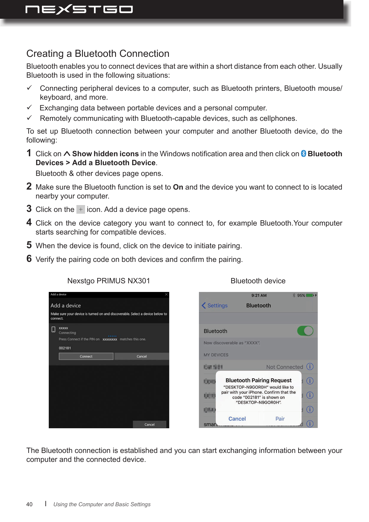 40      lBluetooth enables you to connect devices that are within a short distance from each other. Usually Bluetooth is used in the following situations:The Bluetooth connection is established and you can start exchanging information between your computer and the connected device.Nexstgo PRIMUS NX301 Bluetooth deviceCreating a Bluetooth Connection Connecting peripheral devices to a computer, such as Bluetooth printers, Bluetooth mouse/ keyboard, and more. Exchanging data between portable devices and a personal computer. Remotely communicating with Bluetooth-capable devices, such as cellphones.To set  up  Bluetooth  connection between  your  computer  and  another  Bluetooth  device,  do  the following:1  Click on   Show hidden icons in the Windows notication area and then click on   Bluetooth  .   Bluetooth &amp; other devices page opens.2  Make sure the Bluetooth function is set to On and the device you want to connect to is located nearby your computer.3  Click on the   icon. Add a device page opens.4  Click  on the  device category  you  want to  connect  to, for  example Bluetooth.Your  computer starts searching for compatible devices.5  When the device is found, click on the device to initiate pairing.6  Verify the pairing code on both devices and conrm the pairing.Using the Computer and Basic Settings