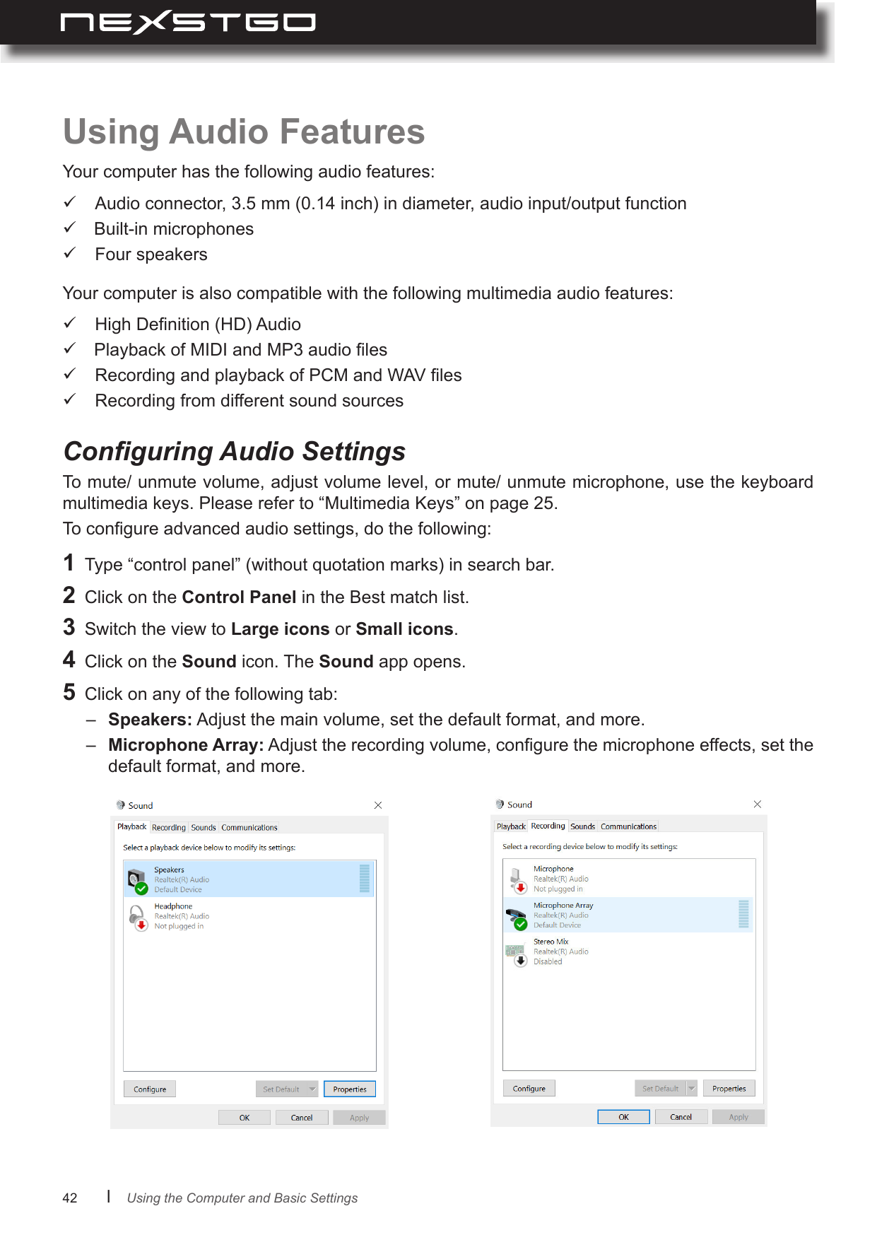 42      lConguring Audio SettingsUsing Audio FeaturesYour computer has the following audio features:To mute/ unmute volume, adjust volume level, or mute/ unmute microphone, use the keyboard multimedia keys. Please refer to “Multimedia Keys” on page 25.To congure advanced audio settings, do the following: Audio connector, 3.5 mm (0.14 inch) in diameter, audio input/output function Built-in microphones Four speakersYour computer is also compatible with the following multimedia audio features: High Denition (HD) Audio Playback of MIDI and MP3 audio les Recording and playback of PCM and WAV les Recording from different sound sources1  Type “control panel” (without quotation marks) in search bar.2  Click on the Control Panel in the Best match list.3  Switch the view to Large icons or Small icons.4  Click on the Sound icon. The Sound app opens.5  Click on any of the following tab:–  Speakers: Adjust the main volume, set the default format, and more. –  Microphone Array: Adjust the recording volume, congure the microphone effects, set the default format, and more.Using the Computer and Basic Settings