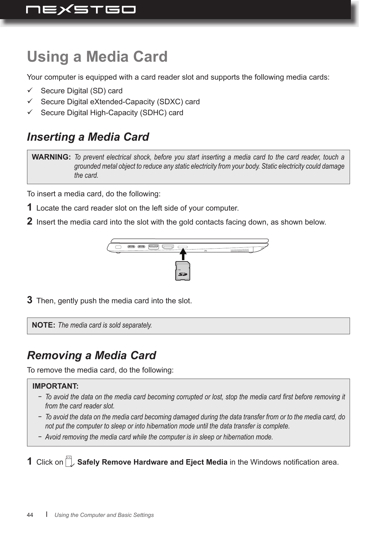 44      lUsing a Media CardYour computer is equipped with a card reader slot and supports the following media cards:To insert a media card, do the following:To remove the media card, do the following: Secure Digital (SD) card  Secure Digital eXtended-Capacity (SDXC) card  Secure Digital High-Capacity (SDHC) cardInserting a Media CardRemoving a Media CardWARNING: Topreventelectrical shock,beforeyou startinserting a mediacard tothecard reader,touchagroundedmetalobjecttoreduceanystaticelectricityfromyourbody.Staticelectricitycoulddamagethecard.1  Locate the card reader slot on the left side of your computer.2  Insert the media card into the slot with the gold contacts facing down, as shown below.1  Click on   Safely Remove Hardware and Eject Media in the Windows notication area.3  Then, gently push the media card into the slot.NOTE: Themediacardissoldseparately.IMPORTANT: − Toavoidthedataonthemediacardbecomingcorruptedorlost,stopthemediacardrstbeforeremovingitfromthecardreaderslot.− Toavoidthedataonthemediacardbecomingdamagedduringthedatatransferfromortothemediacard,donotputthecomputertosleeporintohibernationmodeuntilthedatatransferiscomplete.− Avoidremovingthemediacardwhilethecomputerisinsleeporhibernationmode.Using the Computer and Basic Settings