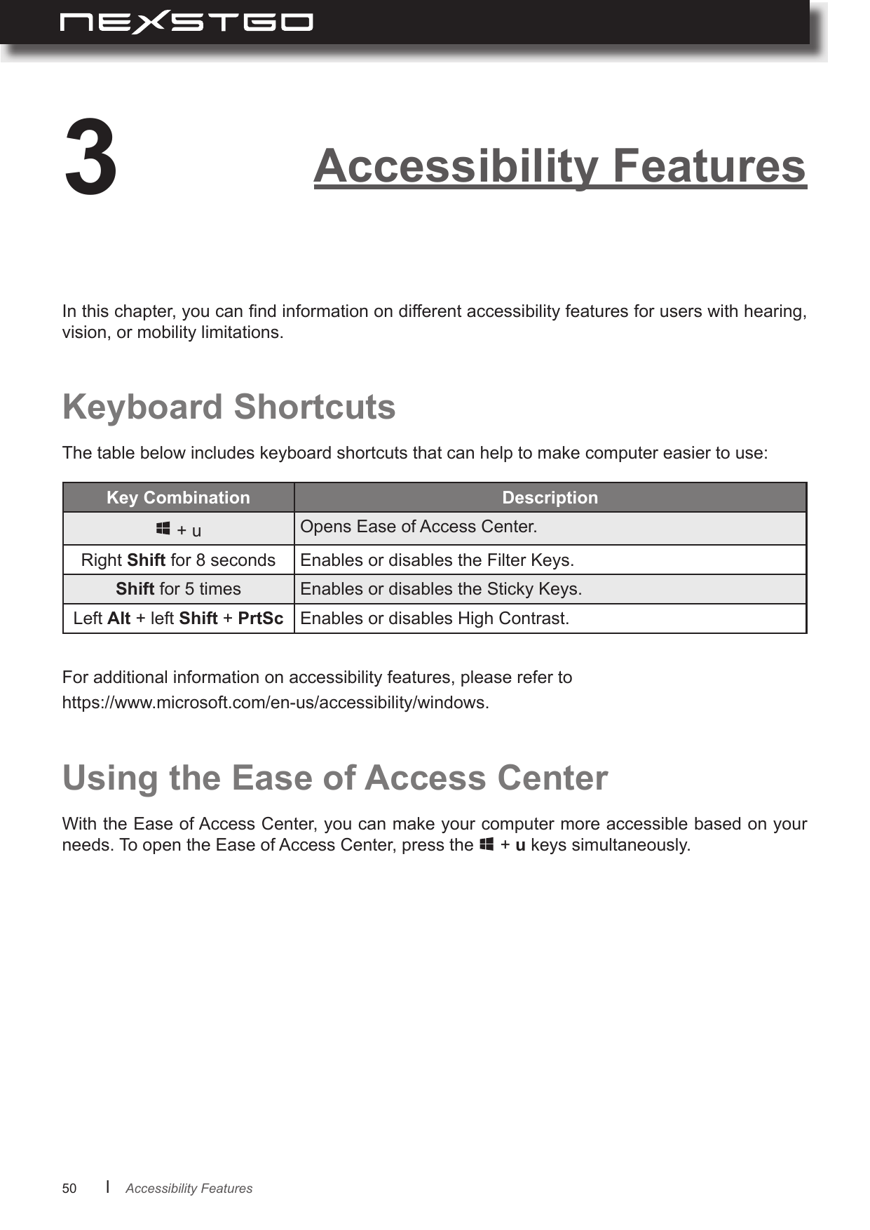 50      lAccessibility Features3In this chapter, you can nd information on different accessibility features for users with hearing, vision, or mobility limitations.Keyboard ShortcutsThe table below includes keyboard shortcuts that can help to make computer easier to use:For additional information on accessibility features, please refer to https://www.microsoft.com/en-us/accessibility/windows.Key Combination  + u Opens Ease of Access Center.Right Shift for 8 seconds Enables or disables the Filter Keys.Shift for 5 times Enables or disables the Sticky Keys.Left Alt + left Shift + PrtSc Enables or disables High Contrast.Using the Ease of Access CenterWith the Ease of Access Center, you can make your computer more accessible based on your needs. To open the Ease of Access Center, press the   + u keys simultaneously.Accessibility Features