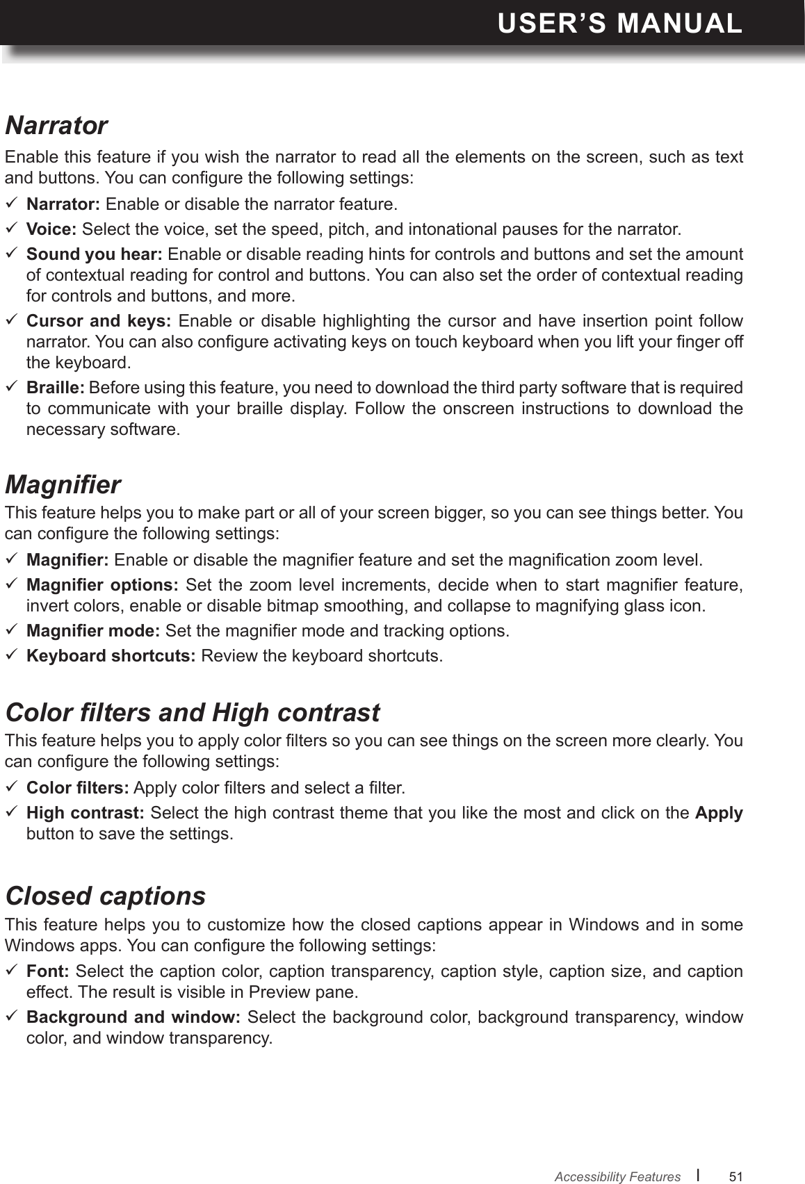 USER’S MANUALl      51       Enable this feature if you wish the narrator to read all the elements on the screen, such as text and buttons. You can congure the following settings:NarratorMagnier Narrator: Enable or disable the narrator feature. Voice: Select the voice, set the speed, pitch, and intonational pauses for the narrator. Sound you hear: Enable or disable reading hints for controls and buttons and set the amount of contextual reading for control and buttons. You can also set the order of contextual reading for controls and buttons, and more. Cursor and keys: Enable or disable highlighting the  cursor  and have insertion point follow narrator. You can also congure activating keys on touch keyboard when you lift your nger off the keyboard. Braille: Before using this feature, you need to download the third party software that is required to  communicate  with  your  braille  display.  Follow  the  onscreen  instructions  to download  the necessary software.This feature helps you to make part or all of your screen bigger, so you can see things better. You can congure the following settings:  Enable or disable the magnier feature and set the magnication zoom level.   Set  the zoom  level  increments,  decide when  to  start magnier  feature, invert colors, enable or disable bitmap smoothing, and collapse to magnifying glass icon.  Set the magnier mode and tracking options. Keyboard shortcuts: Review the keyboard shortcuts.Color lters and High contrastThis feature helps you to apply color lters so you can see things on the screen more clearly. You can congure the following settings:  Apply color lters and select a lter. High contrast: Select the high contrast theme that you like the most and click on the Apply button to save the settings.Closed captionsThis feature helps you to customize how the closed captions appear in Windows and in some Windows apps. You can congure the following settings: Font: Select the caption color, caption transparency, caption style, caption size, and caption effect. The result is visible in Preview pane. Background and window: Select the background color, background transparency, window color, and window transparency.Accessibility Features