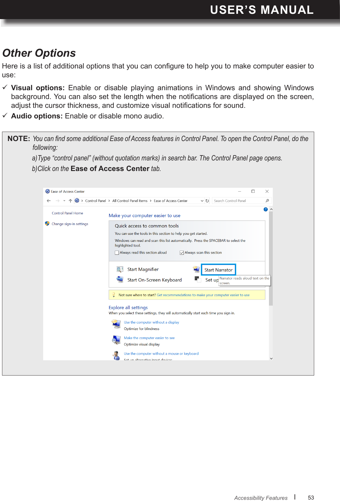 USER’S MANUALl      53       Other OptionsHere is a list of additional options that you can congure to help you to make computer easier to use: Visual  options:  Enable  or  disable  playing  animations  in  Windows  and  showing  Windows background. You can also set the length when the notications are displayed on the screen, adjust the cursor thickness, and customize visual notications for sound. Audio options: Enable or disable mono audio.NOTE: YoucanndsomeadditionalEaseofAccessfeaturesinControlPanel.ToopentheControlPanel,dothefollowing:a)Type“controlpanel”(withoutquotationmarks)insearchbar.TheControlPanelpageopens.b)ClickontheEase of Access Centertab.Accessibility Features