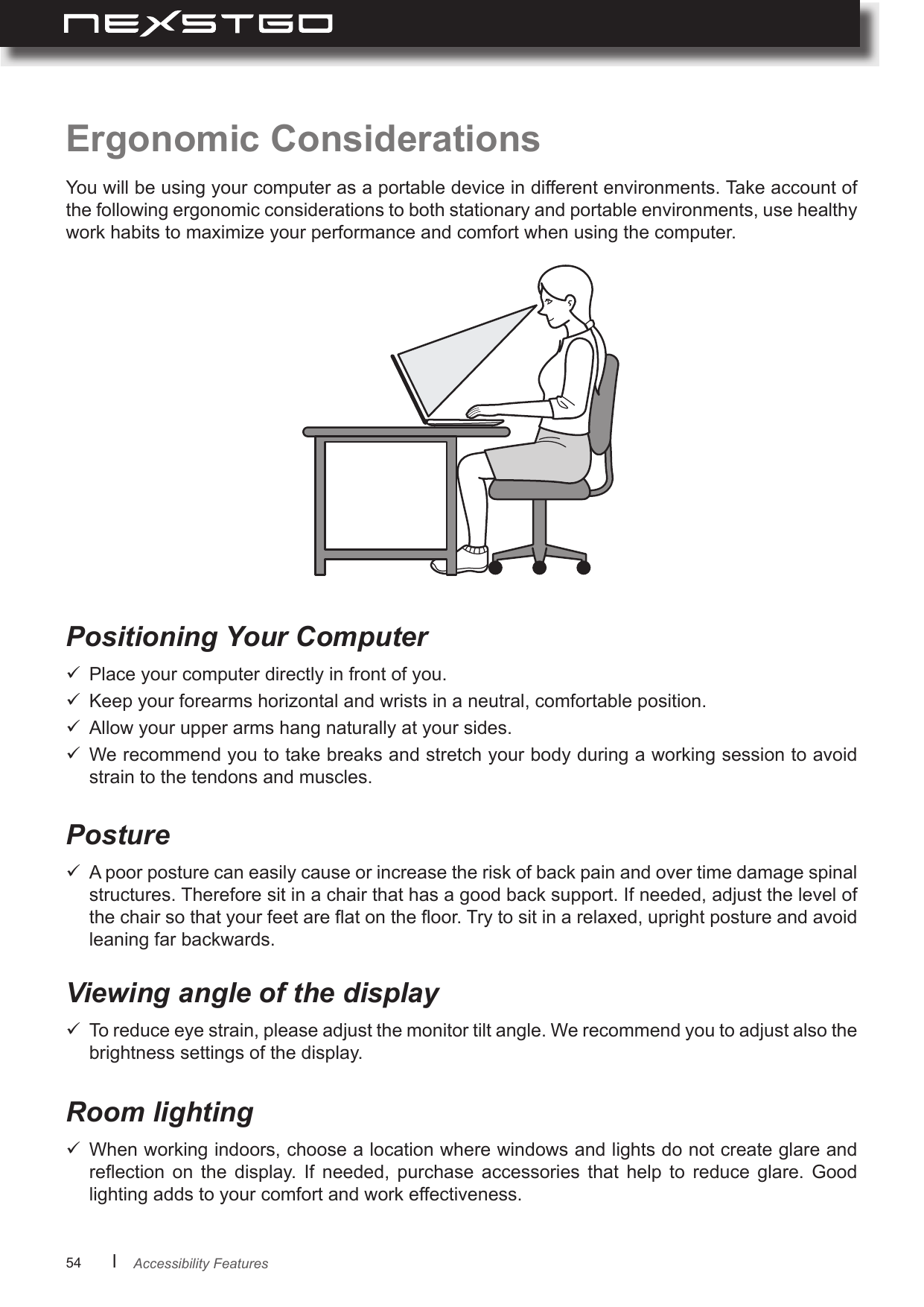 54      lErgonomic ConsiderationsYou will be using your computer as a portable device in different environments. Take account of the following ergonomic considerations to both stationary and portable environments, use healthy work habits to maximize your performance and comfort when using the computer.Positioning Your Computer  Place your computer directly in front of you.  Keep your forearms horizontal and wrists in a neutral, comfortable position.  Allow your upper arms hang naturally at your sides.  We recommend you to take breaks and stretch your body during a working session to avoid strain to the tendons and muscles.PostureViewing angle of the displayRoom lighting  A poor posture can easily cause or increase the risk of back pain and over time damage spinal structures. Therefore sit in a chair that has a good back support. If needed, adjust the level of the chair so that your feet are at on the oor. Try to sit in a relaxed, upright posture and avoid leaning far backwards.   To reduce eye strain, please adjust the monitor tilt angle. We recommend you to adjust also the brightness settings of the display.  When working indoors, choose a location where windows and lights do not create glare and reection  on  the  display.  If  needed,  purchase  accessories  that  help  to  reduce  glare.  Good lighting adds to your comfort and work effectiveness.Accessibility Features