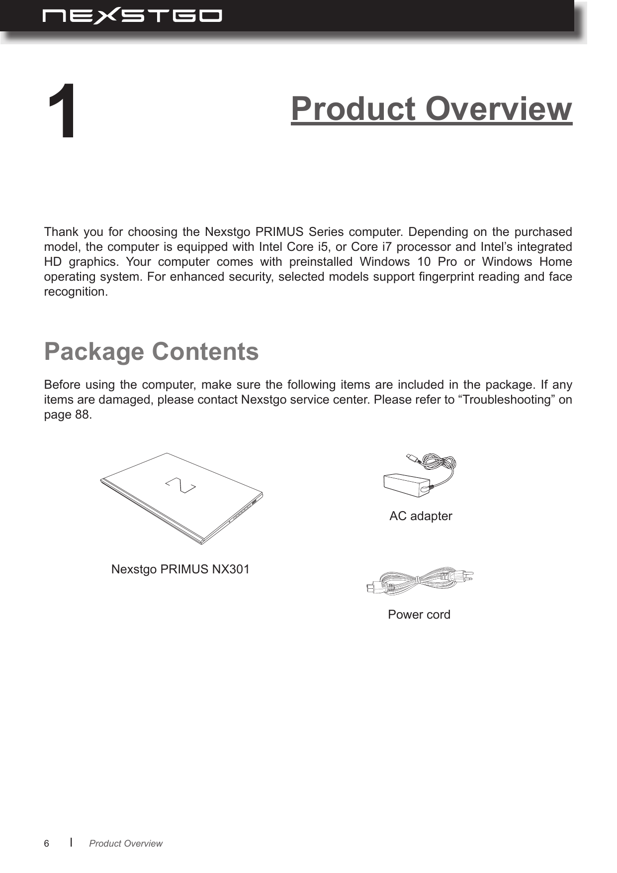 6      lPackage ContentsNexstgo PRIMUS NX301AC adapterPower cordThank  you  for  choosing  the  Nexstgo  PRIMUS  Series  computer.  Depending  on  the  purchased model, the computer is equipped with Intel Core i5, or Core i7 processor and Intel’s integrated HD  graphics.  Your  computer  comes  with  preinstalled  Windows  10  Pro  or  Windows  Home operating system. For enhanced security, selected models support ngerprint reading and face recognition.Before using the  computer, make sure the  following items are  included in the package.  If any items are damaged, please contact Nexstgo service center. Please refer to “Troubleshooting” on page 88.Product Overview1Product Overview