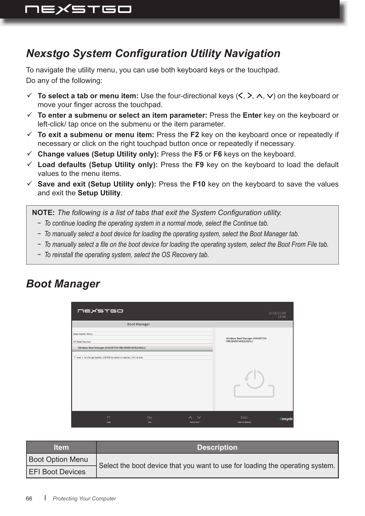 66      lItem Boot Option MenuSelect the boot device that you want to use for loading the operating system.EFI Boot DevicesTo navigate the utility menu, you can use both keyboard keys or the touchpad.Do any of the following:Nexstgo System Conguration Utility NavigationBoot Manager To select a tab or menu item: Use the four-directional keys ( ,  ,  ,  ) on the keyboard or move your nger across the touchpad. To enter a submenu or select an item parameter: Press the Enter key on the keyboard or left-click/ tap once on the submenu or the item parameter. To exit a submenu or menu item: Press the F2 key on the keyboard once or repeatedly if necessary or click on the right touchpad button once or repeatedly if necessary. Change values (Setup Utility only): Press the F5 or F6 keys on the keyboard. Load defaults (Setup Utility  only): Press the F9 key  on the  keyboard to load  the default values to the menu items. Save and exit (Setup Utility only): Press the F10 key on the keyboard to save the values and exit the Setup Utility.NOTE:ThefollowingisalistoftabsthatexittheSystemCongurationutility.− Tocontinueloadingtheoperatingsysteminanormalmode,selecttheContinuetab.− Tomanuallyselectabootdeviceforloadingtheoperatingsystem,selecttheBootManagertab.−Tomanuallyselectaleonthebootdeviceforloadingtheoperatingsystem,selecttheBootFromFiletab.−Toreinstalltheoperatingsystem,selecttheOSRecoverytab.Protecting Your Computer