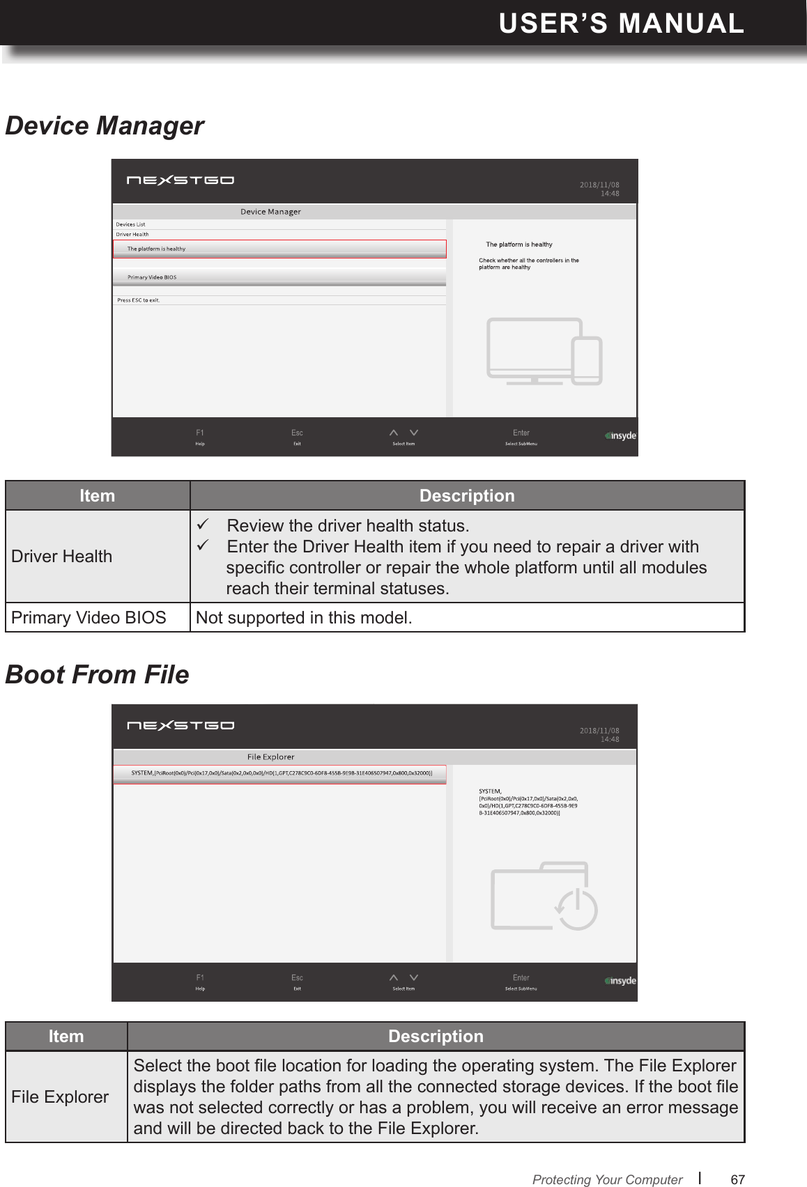USER’S MANUALl      67       Protecting Your ComputerDevice ManagerBoot From FileItem Driver Health Review the driver health status.  Enter the Driver Health item if you need to repair a driver with specic controller or repair the whole platform until all modules reach their terminal statuses.Primary Video BIOS Not supported in this model.Item File ExplorerSelect the boot le location for loading the operating system. The File Explorer displays the folder paths from all the connected storage devices. If the boot le was not selected correctly or has a problem, you will receive an error message and will be directed back to the File Explorer.