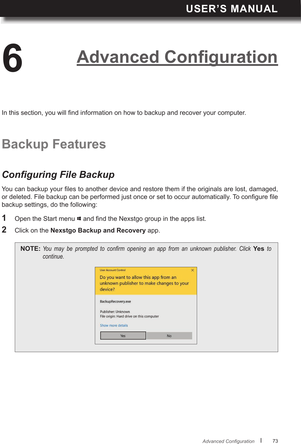 USER’S MANUALl      73       AdvancedCongurationYou can backup your les to another device and restore them if the originals are lost, damaged, or deleted. File backup can be performed just once or set to occur automatically. To congure le backup settings, do the following:Conguring File Backup6Backup FeaturesIn this section, you will nd information on how to backup and recover your computer.1  Open the Start menu   and nd the Nexstgo group in the apps list.2  Click on the Nexstgo Backup and Recovery app.NOTE: You may be prompted to conrm opening an app from an unknown publisher. Click Yes tocontinue.