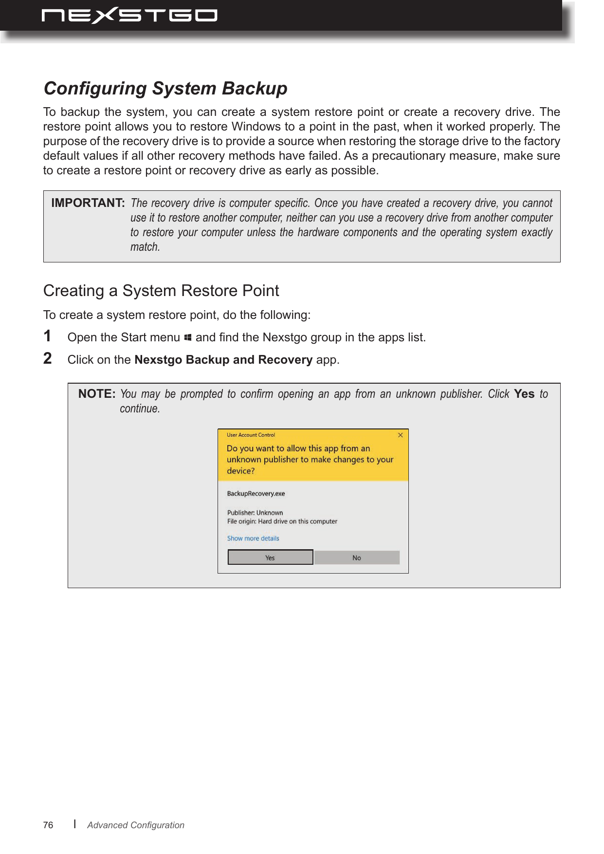 76      lConguring System BackupTo  backup  the  system,  you can create a system  restore  point  or  create a recovery drive. The restore point allows you to restore Windows to a point in the past, when it worked properly. The purpose of the recovery drive is to provide a source when restoring the storage drive to the factory default values if all other recovery methods have failed. As a precautionary measure, make sure to create a restore point or recovery drive as early as possible.IMPORTANT: Therecoverydriveiscomputerspecic.Onceyouhavecreatedarecoverydrive,youcannotuseittorestoreanothercomputer,neithercanyouusearecoverydrivefromanothercomputertorestoreyourcomputer unlessthehardwarecomponentsand theoperating systemexactlymatch.Creating a System Restore Point1  Open the Start menu   and nd the Nexstgo group in the apps list.2  Click on the Nexstgo Backup and Recovery app.NOTE: You may be prompted to conrm opening an app from an unknown publisher. Click Yes tocontinue.To create a system restore point, do the following:AdvancedConguration