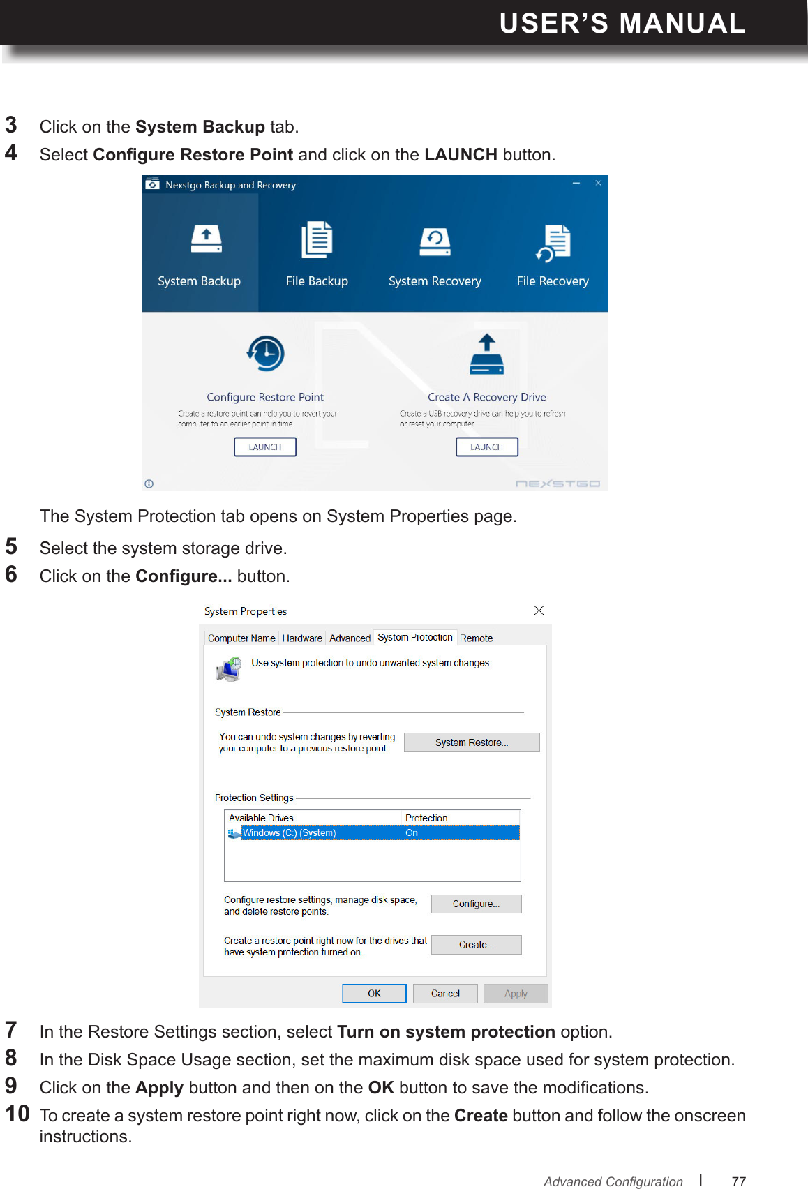 USER’S MANUALl      77       AdvancedCongurationThe System Protection tab opens on System Properties page.5  Select the system storage drive.6  Click on the  button.7  In the Restore Settings section, select Turn on system protection option.8  In the Disk Space Usage section, set the maximum disk space used for system protection.9  Click on the Apply button and then on the OK button to save the modications.10 To create a system restore point right now, click on the Create button and follow the onscreen instructions.3  Click on the System Backup tab.4  Select  and click on the LAUNCH button.