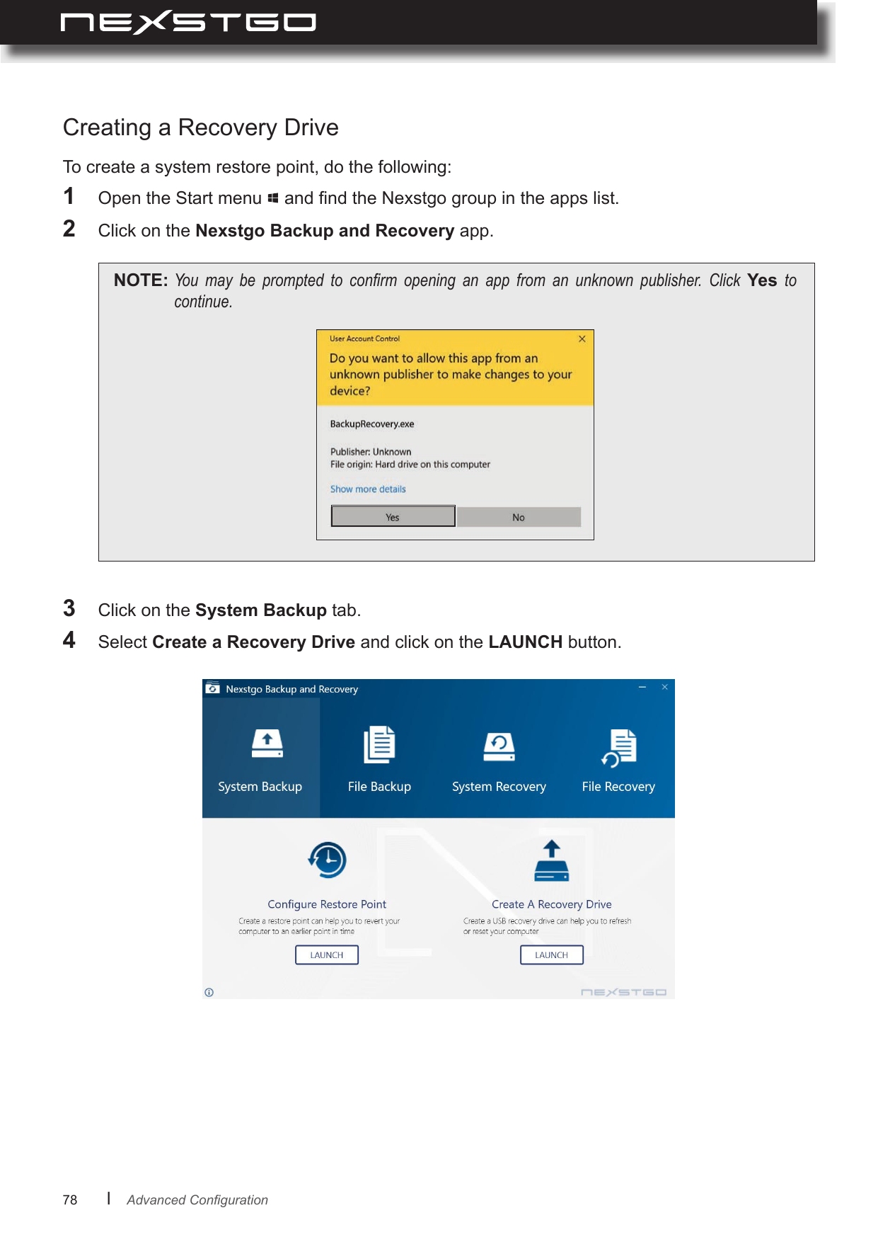 78      lCreating a Recovery Drive1  Open the Start menu   and nd the Nexstgo group in the apps list.2  Click on the Nexstgo Backup and Recovery app.NOTE: You may be prompted to conrm opening an app from an unknown publisher. Click Yes tocontinue.3  Click on the System Backup tab.4  Select  and click on the LAUNCH button.To create a system restore point, do the following:AdvancedConguration