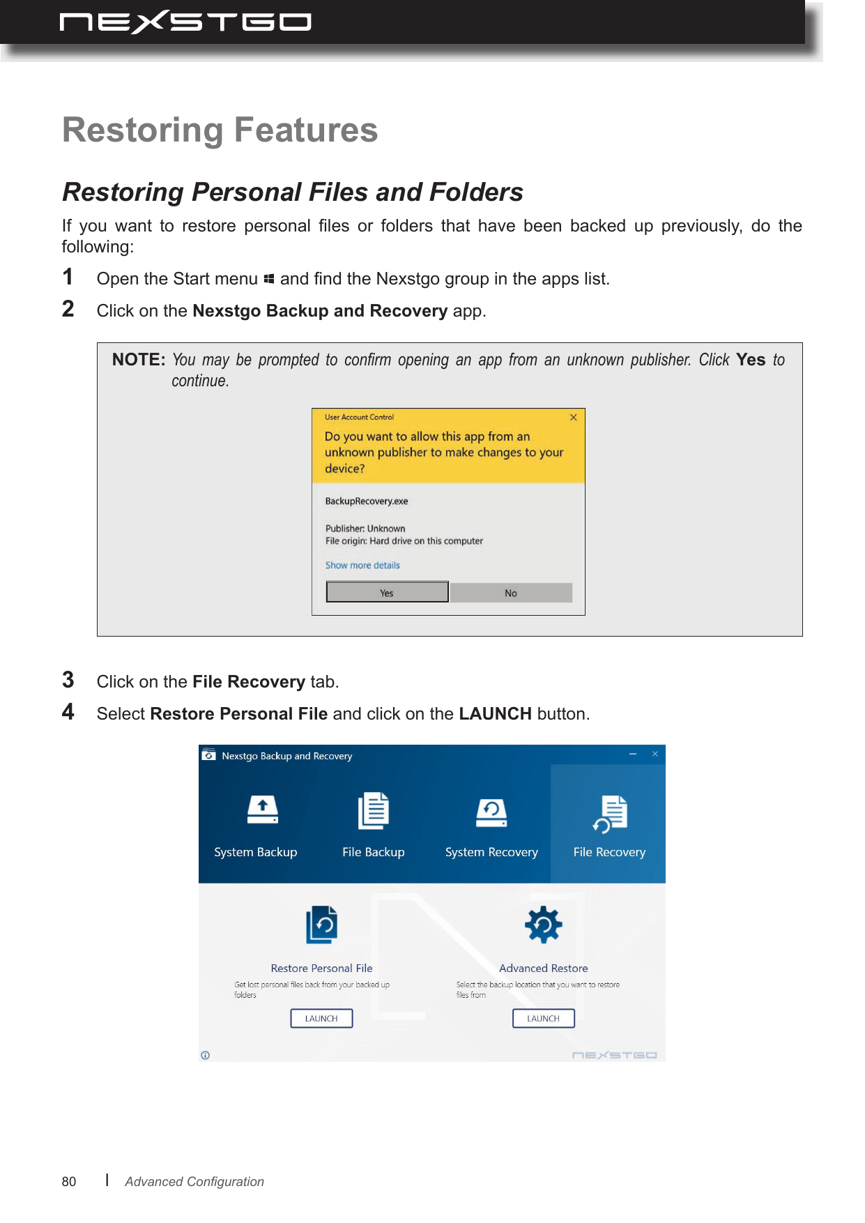 80      lRestoring FeaturesRestoring Personal Files and FoldersIf  you  want  to  restore  personal  les  or  folders  that  have  been  backed  up  previously,  do  the following:1  Open the Start menu   and nd the Nexstgo group in the apps list.2  Click on the Nexstgo Backup and Recovery app.NOTE: You may be prompted to conrm opening an app from an unknown publisher. Click Yes tocontinue.3  Click on the File Recovery tab.4  Select Restore Personal File and click on the LAUNCH button.AdvancedConguration