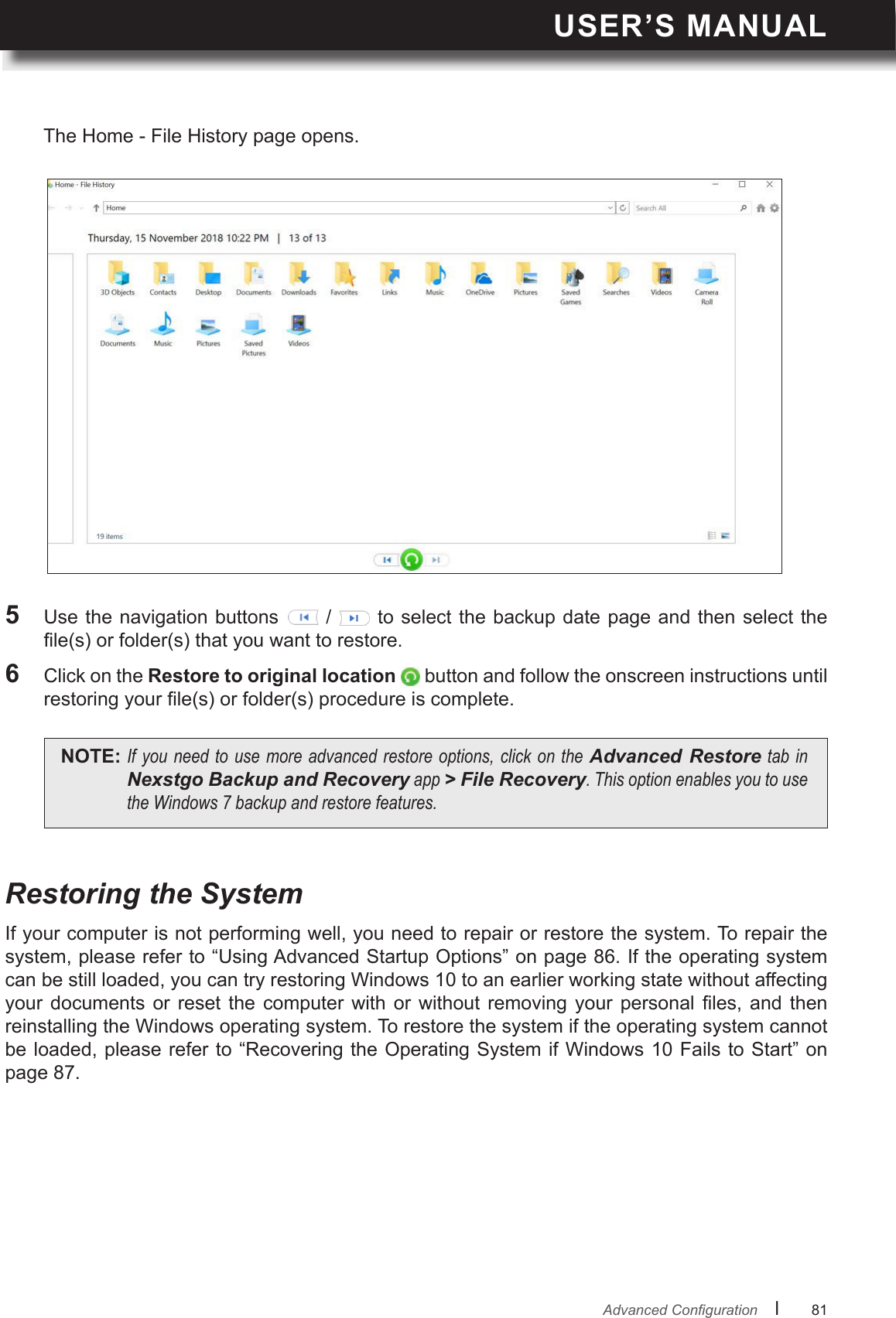 USER’S MANUALl      81       AdvancedCongurationRestoring the SystemIf your computer is not performing well, you need to repair or restore the system. To repair the system, please refer to “Using Advanced Startup Options” on page 86. If the operating system can be still loaded, you can try restoring Windows 10 to an earlier working state without affecting your  documents  or reset  the computer  with  or without  removing  your personal  les,  and then reinstalling the Windows operating system. To restore the system if the operating system cannot be loaded, please refer to “Recovering the Operating System if Windows 10 Fails to Start” on page 87.5  Use the  navigation buttons   /   to  select the  backup date page and then select the le(s) or folder(s) that you want to restore.6  Click on the Restore to original location  button and follow the onscreen instructions until restoring your le(s) or folder(s) procedure is complete.NOTE: Ifyouneedtousemoreadvancedrestoreoptions,clickontheAdvanced RestoretabinNexstgo Backup and Recoveryapp&gt; File Recovery.ThisoptionenablesyoutousetheWindows7backupandrestorefeatures.The Home - File History page opens.