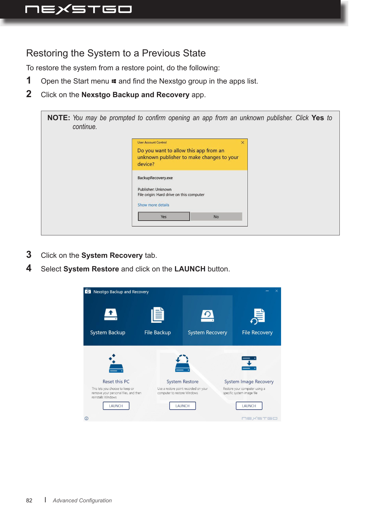 82      lTo restore the system from a restore point, do the following:1  Open the Start menu   and nd the Nexstgo group in the apps list.2  Click on the Nexstgo Backup and Recovery app.NOTE: You may be prompted to conrm opening an app from an unknown publisher. Click Yes tocontinue.Restoring the System to a Previous State3  Click on the System Recovery tab.4  Select System Restore and click on the LAUNCH button.AdvancedConguration