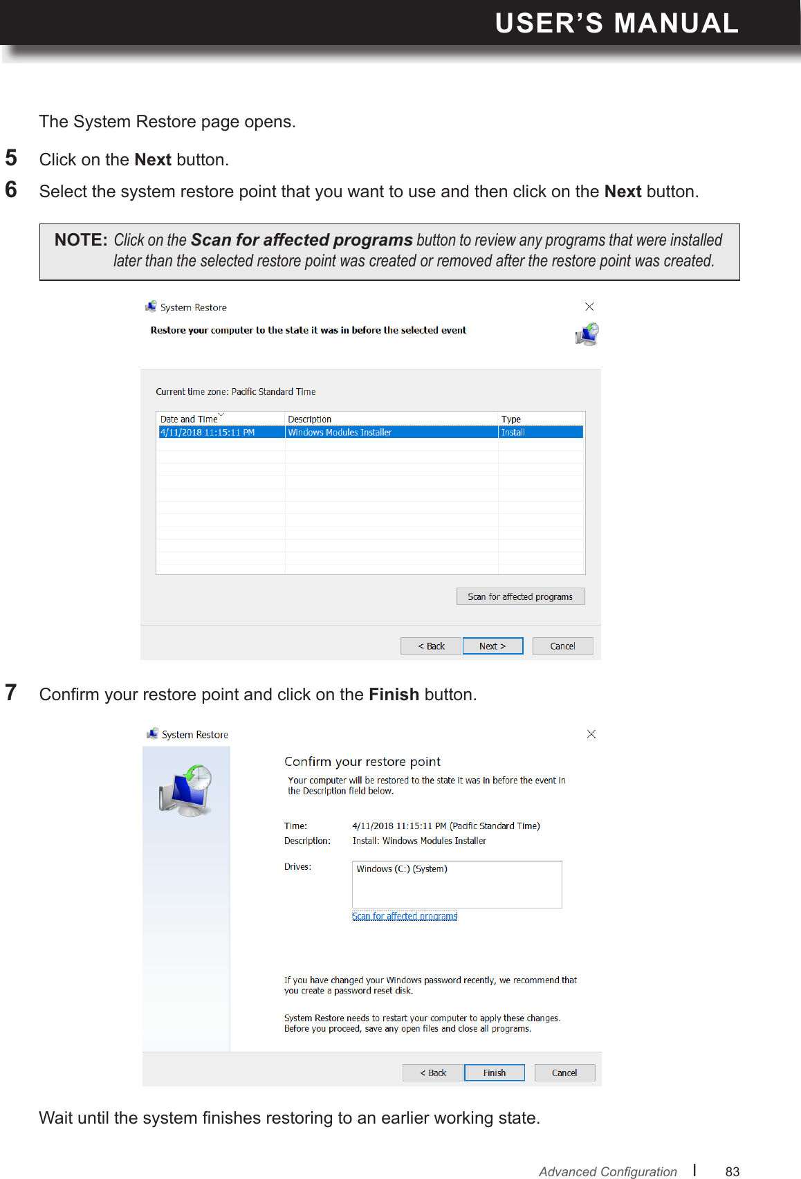 USER’S MANUALl      83       AdvancedCongurationWait until the system nishes restoring to an earlier working state.7  Conrm your restore point and click on the Finish button.The System Restore page opens.5  Click on the Next button.6  Select the system restore point that you want to use and then click on the Next button.NOTE: ClickontheScan for affected programsbuttontoreviewanyprogramsthatwereinstalledlaterthantheselectedrestorepointwascreatedorremovedaftertherestorepointwascreated.