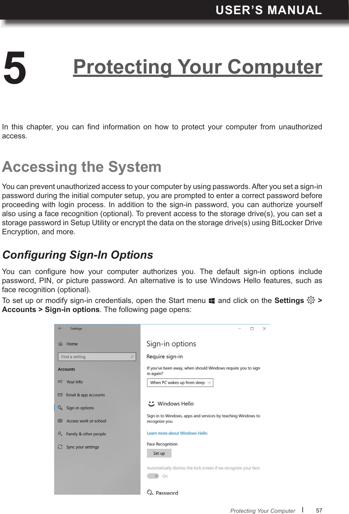 USER’S MANUALl      57       You  can  congure  how  your  computer  authorizes  you.  The  default  sign-in  options  include password, PIN, or picture password. An alternative is to use Windows Hello features, such as face recognition (optional).To set up or modify sign-in credentials, open the Start menu   and click on the Settings   &gt; Accounts &gt; Sign-in options. The following page opens:Conguring Sign-In OptionsProtecting Your Computer5Accessing the SystemYou can prevent unauthorized access to your computer by using passwords. After you set a sign-in password during the initial computer setup, you are prompted to enter a correct password before proceeding with  login  process. In addition to  the  sign-in password, you  can  authorize yourself also using a face recognition (optional). To prevent access to the storage drive(s), you can set a storage password in Setup Utility or encrypt the data on the storage drive(s) using BitLocker Drive Encryption, and more.In  this  chapter,  you  can  nd  information  on  how  to  protect  your  computer  from  unauthorized access.Protecting Your Computer