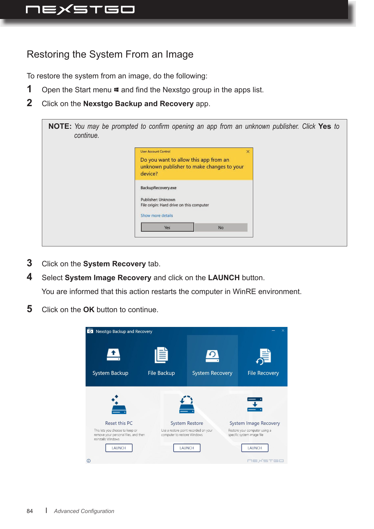 84      lTo restore the system from an image, do the following:1  Open the Start menu   and nd the Nexstgo group in the apps list.2  Click on the Nexstgo Backup and Recovery app.NOTE: You may be prompted to conrm opening an app from an unknown publisher. Click Yes tocontinue.Restoring the System From an Image3  Click on the System Recovery tab.4  Select System Image Recovery and click on the LAUNCH button.5  Click on the OK button to continue.You are informed that this action restarts the computer in WinRE environment.AdvancedConguration