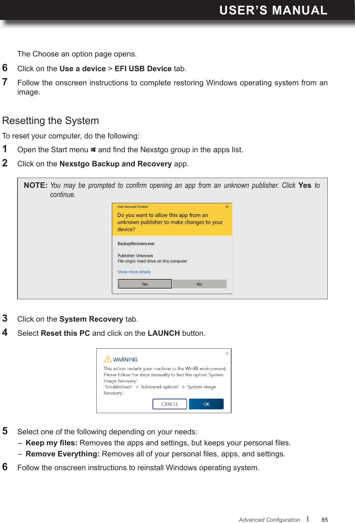 USER’S MANUALl      85       AdvancedConguration3  Click on the System Recovery tab.4  Select Reset this PC and click on the LAUNCH button.5  Select one of the following depending on your needs: –   Removes the apps and settings, but keeps your personal les.–  Remove Everything: Removes all of your personal les, apps, and settings.6  Follow the onscreen instructions to reinstall Windows operating system.To reset your computer, do the following:1  Open the Start menu   and nd the Nexstgo group in the apps list.2  Click on the Nexstgo Backup and Recovery app.NOTE: You may be prompted to conrm opening an app from an unknown publisher. Click Yes tocontinue.Resetting the System6  Click on the Use a device &gt;  tab.7  Follow the onscreen instructions to complete restoring Windows operating system from an image.The Choose an option page opens.