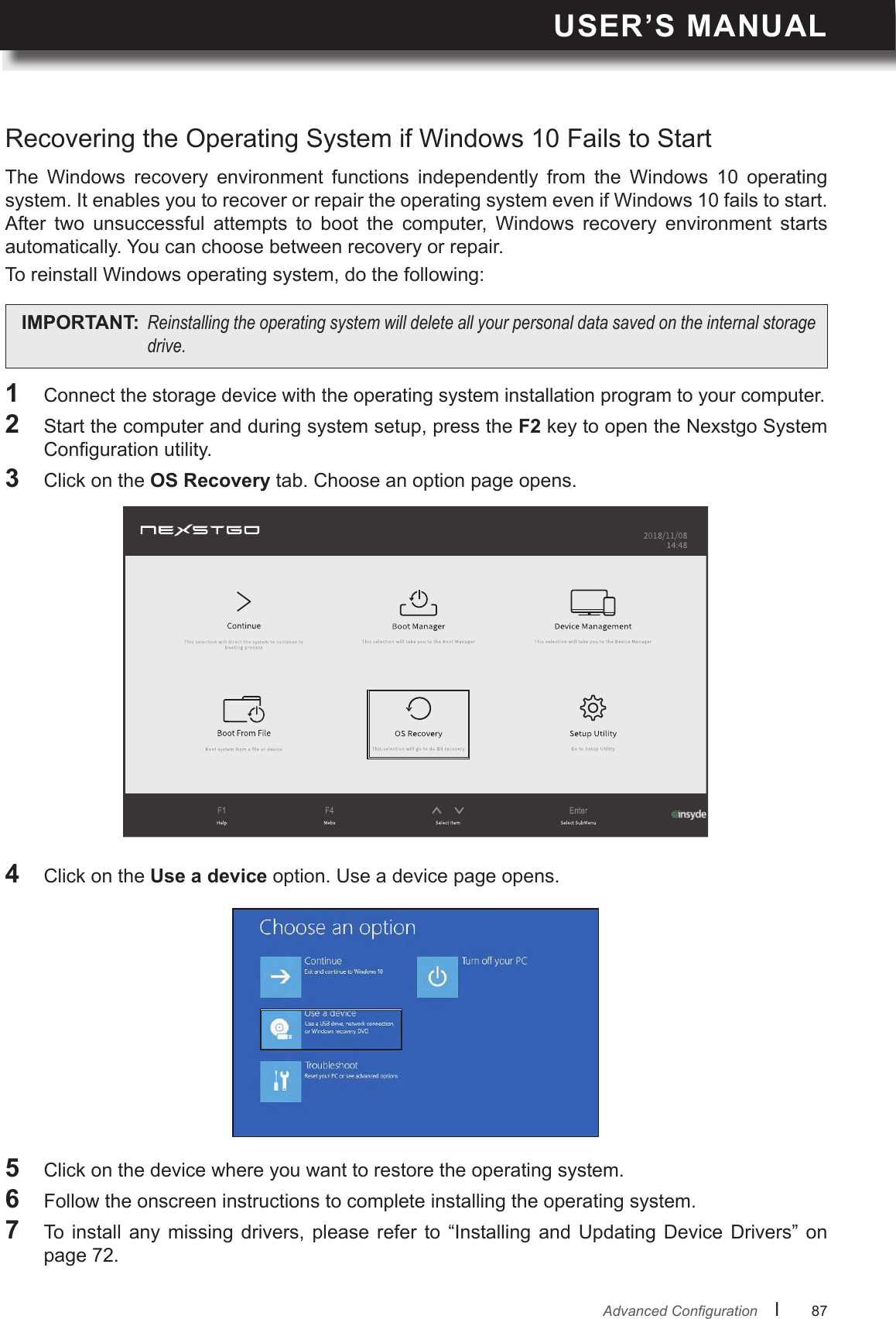 USER’S MANUALl      87       AdvancedCongurationThe  Windows  recovery  environment  functions  independently  from  the  Windows  10  operating system. It enables you to recover or repair the operating system even if Windows 10 fails to start.After  two  unsuccessful  attempts  to  boot  the  computer,  Windows  recovery  environment  starts automatically. You can choose between recovery or repair.To reinstall Windows operating system, do the following:Recovering the Operating System if Windows 10 Fails to Start1 Connect the storage device with the operating system installation program to your computer.2  Start the computer and during system setup, press the F2 key to open the Nexstgo System Conguration utility.3  Click on the OS Recovery tab. Choose an option page opens.5  Click on the device where you want to restore the operating system.6  Follow the onscreen instructions to complete installing the operating system.7  To  install  any  missing drivers,  please  refer  to “Installing  and Updating  Device Drivers”  on page 72.4  Click on the Use a device option. Use a device page opens.IMPORTANT: Reinstallingtheoperatingsystemwilldeleteallyourpersonaldatasavedontheinternalstoragedrive.
