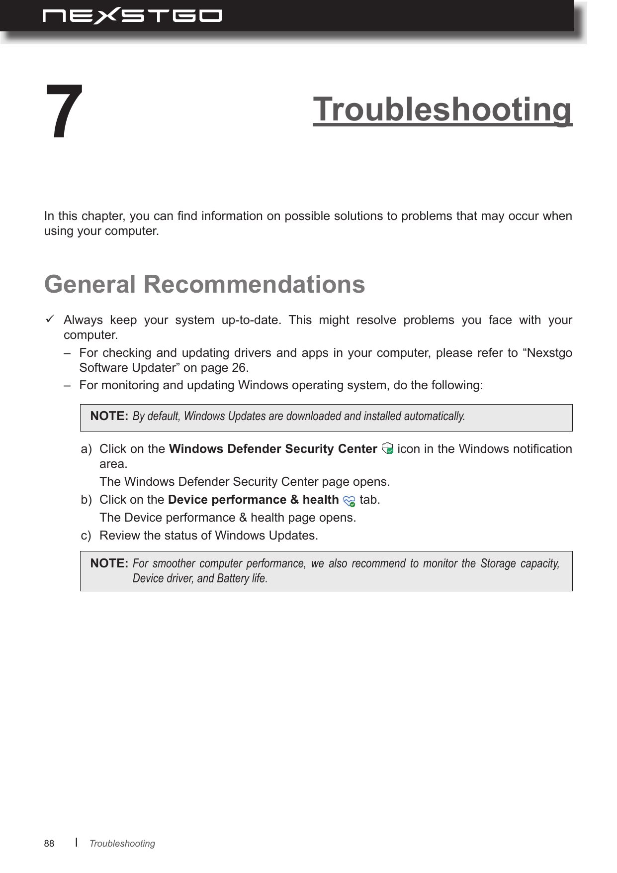 88      lTroubleshooting7General RecommendationsIn this chapter, you can nd information on possible solutions to problems that may occur when using your computer. Always  keep  your  system  up-to-date.  This  might  resolve  problems  you  face  with  your computer.–  For checking and updating  drivers and apps  in your computer, please refer  to “Nexstgo Software Updater” on page 26. –  For monitoring and updating Windows operating system, do the following:a)  Click on the   icon in the Windows notication area.  The Windows Defender Security Center page opens.b)  Click on the    tab.  The Device performance &amp; health page opens.c)  Review the status of Windows Updates.NOTE: Bydefault,WindowsUpdatesaredownloadedandinstalledautomatically.NOTE: For smoother computer performance, we also recommend to monitor the Storage capacity,Devicedriver,andBatterylife.Troubleshooting