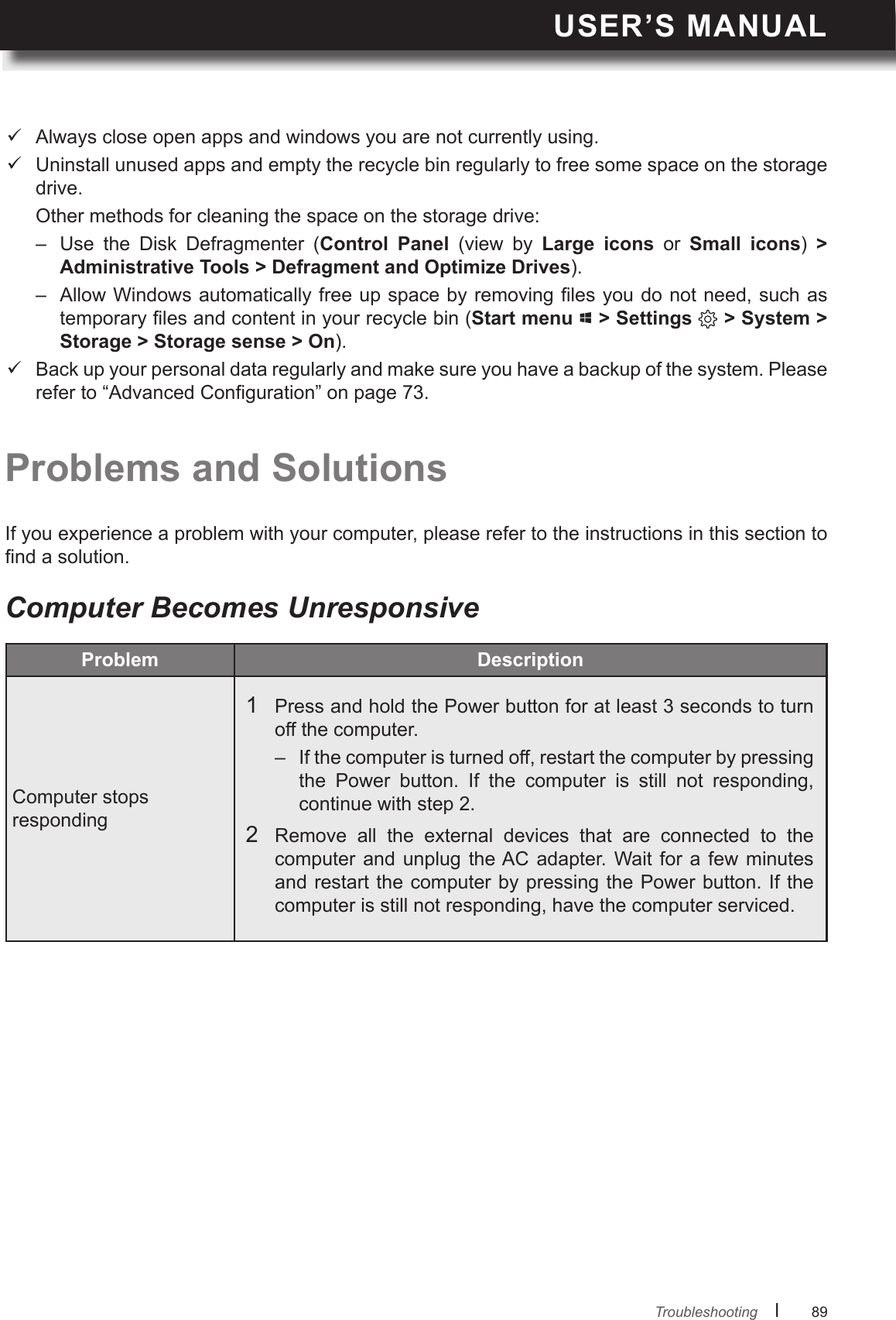USER’S MANUALl      89       TroubleshootingComputer Becomes UnresponsiveProblems and SolutionsIf you experience a problem with your computer, please refer to the instructions in this section to nd a solution. Always close open apps and windows you are not currently using. Uninstall unused apps and empty the recycle bin regularly to free some space on the storage drive.  Other methods for cleaning the space on the storage drive:–  Use  the  Disk  Defragmenter  (Control  Panel  (view  by  Large  icons  or  Small  icons)  &gt; ). –  Allow Windows automatically free up space by removing les you do not need, such as temporary les and content in your recycle bin (Start menu   &gt; Settings   &gt; System &gt; Storage &gt; Storage sense &gt; On). Back up your personal data regularly and make sure you have a backup of the system. Please refer to “Advanced Conguration” on page 73.Problem Computer stops responding 1  Press and hold the Power button for at least 3 seconds to turn off the computer.–  If the computer is turned off, restart the computer by pressing the  Power  button.  If  the  computer  is  still  not  responding, continue with step 2.2  Remove  all  the  external  devices  that  are  connected  to  the computer and  unplug  the AC  adapter.  Wait for  a  few  minutes and restart the computer by pressing the Power button. If the computer is still not responding, have the computer serviced.