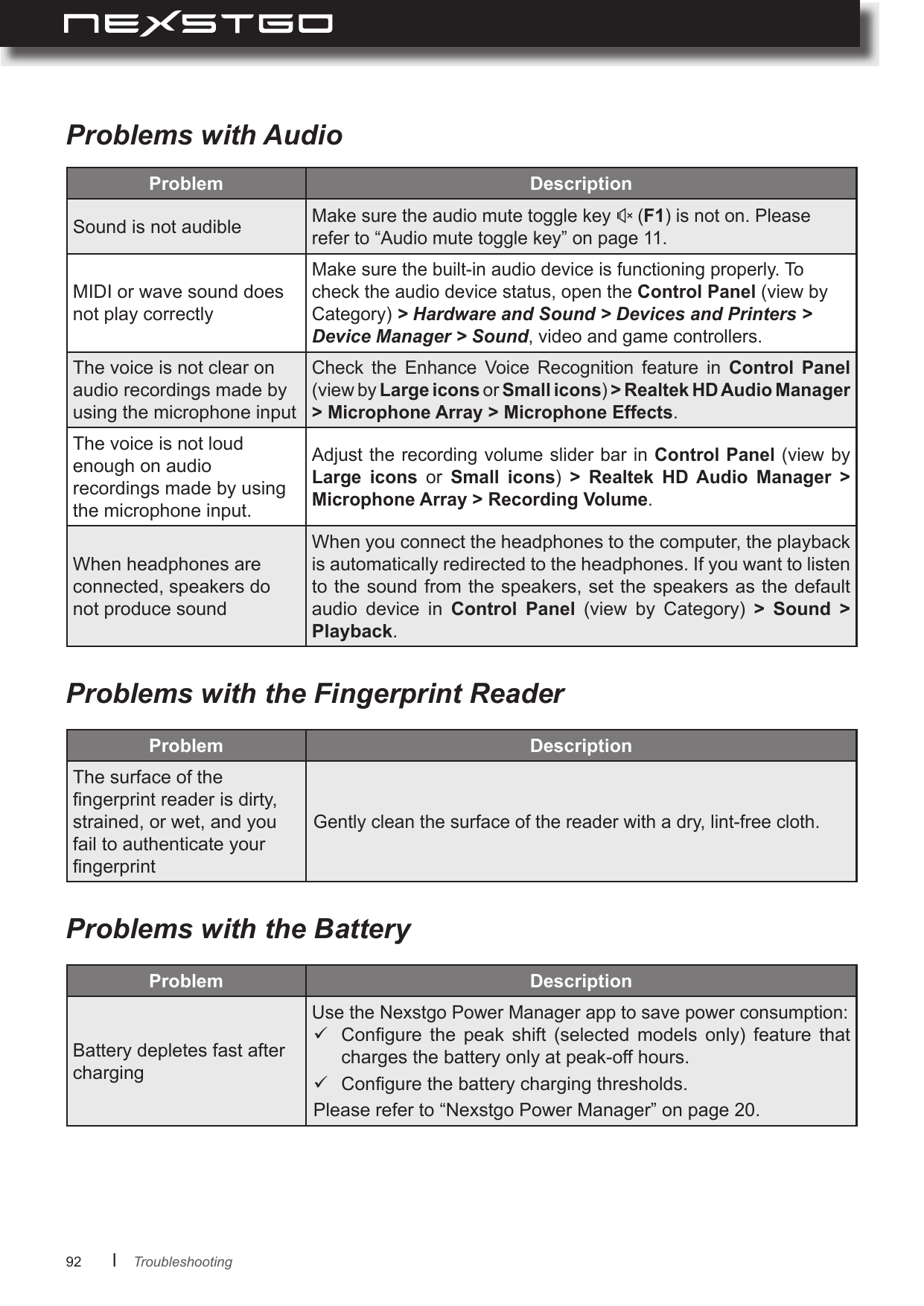 92      lProblems with AudioProblems with the Fingerprint ReaderProblems with the BatteryProblem Sound is not audibleMake sure the audio mute toggle key   (F1) is not on. Please refer to “Audio mute toggle key” on page 11. MIDI or wave sound does not play correctlyMake sure the built-in audio device is functioning properly. To check the audio device status, open the Control Panel (view by Category) &gt; Hardware and Sound &gt; Devices and Printers &gt; Device Manager &gt; Sound, video and game controllers.The voice is not clear on audio recordings made by using the microphone inputCheck  the  Enhance  Voice  Recognition  feature  in  Control  Panel (view by Large icons or Small icons) &gt; Microphone Array &gt; Microphone Effects.The voice is not loud enough on audio recordings made by using the microphone input.Adjust the recording volume slider bar in  Control Panel (view by Large  icons  or  Small  icons)       Microphone Array &gt; Recording Volume.When headphones are connected, speakers do not produce soundWhen you connect the headphones to the computer, the playback is automatically redirected to the headphones. If you want to listen to the sound from the speakers, set the speakers as the default audio  device  in  Control  Panel  (view  by  Category)  &gt;  Sound  &gt; Playback.Problem The surface of the ngerprint reader is dirty, strained, or wet, and you fail to authenticate your ngerprintGently clean the surface of the reader with a dry, lint-free cloth.Problem Battery depletes fast after chargingUse the Nexstgo Power Manager app to save power consumption: Congure  the  peak  shift  (selected  models  only)  feature  that charges the battery only at peak-off hours. Congure the battery charging thresholds.Please refer to “Nexstgo Power Manager” on page 20.Troubleshooting