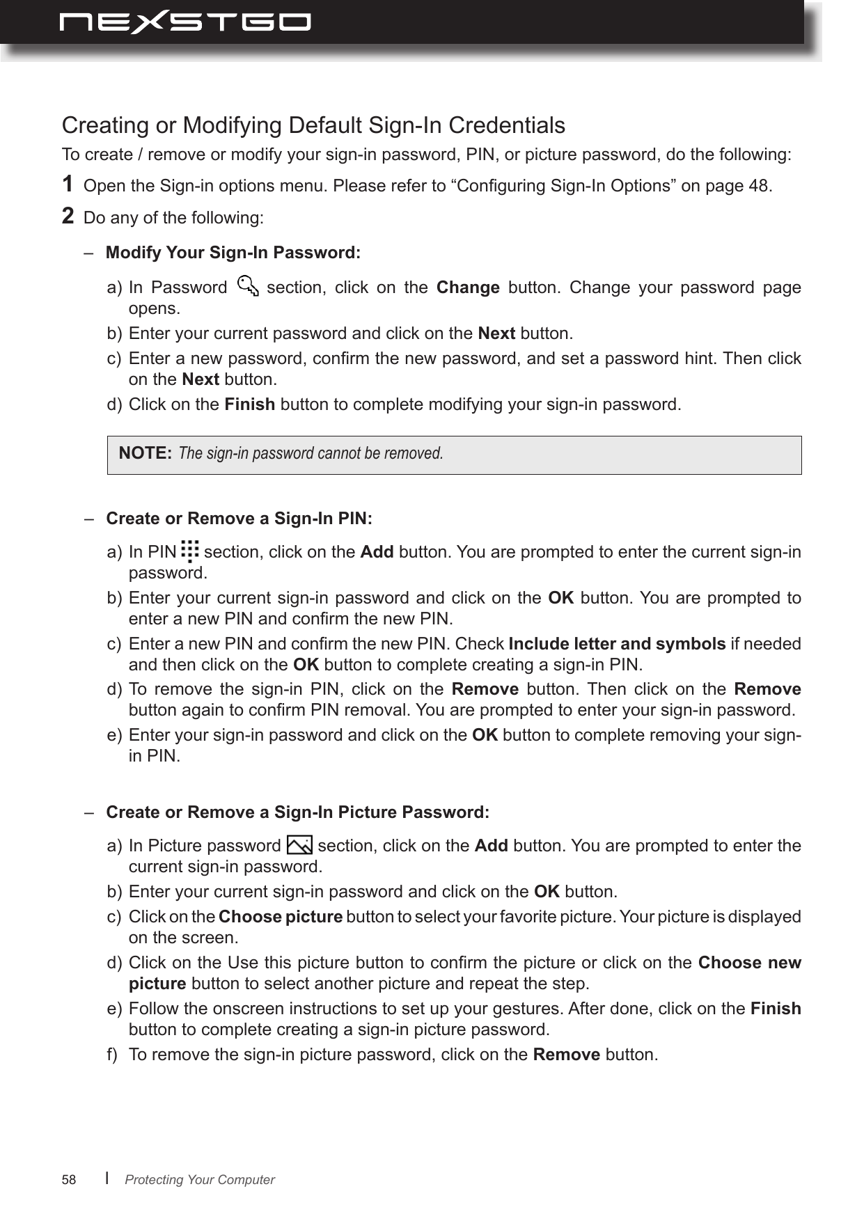 58      lCreating or Modifying Default Sign-In CredentialsTo create / remove or modify your sign-in password, PIN, or picture password, do the following:a) In  Password    section,  click  on  the  Change  button.  Change  your  password  page opens.b) Enter your current password and click on the Next button.c)  Enter a new password, conrm the new password, and set a password hint. Then click on the Next button.d) Click on the Finish button to complete modifying your sign-in password.a) In PIN   section, click on the Add button. You are prompted to enter the current sign-in password.b) Enter your current sign-in password and click on the OK button. You are prompted to enter a new PIN and conrm the new PIN.c)  Enter a new PIN and conrm the new PIN. Check Include letter and symbols if needed and then click on the OK button to complete creating a sign-in PIN.d) To  remove  the  sign-in  PIN,  click  on  the  Remove  button.  Then  click  on  the  Remove button again to conrm PIN removal. You are prompted to enter your sign-in password.e) Enter your sign-in password and click on the OK button to complete removing your sign-in PIN.a) In Picture password   section, click on the Add button. You are prompted to enter the current sign-in password.b) Enter your current sign-in password and click on the OK button.c)  Click on the Choose picture button to select your favorite picture. Your picture is displayed on the screen.d) Click on the Use this picture button to conrm the picture or click on the Choose new picture button to select another picture and repeat the step.e) Follow the onscreen instructions to set up your gestures. After done, click on the Finish button to complete creating a sign-in picture password.f)  To remove the sign-in picture password, click on the Remove button.1  Open the Sign-in options menu. Please refer to “Conguring Sign-In Options” on page 48.2  Do any of the following:–  Modify Your Sign-In Password: –  Create or Remove a Sign-In PIN: –  Create or Remove a Sign-In Picture Password: NOTE: Thesign-inpasswordcannotberemoved.Protecting Your Computer