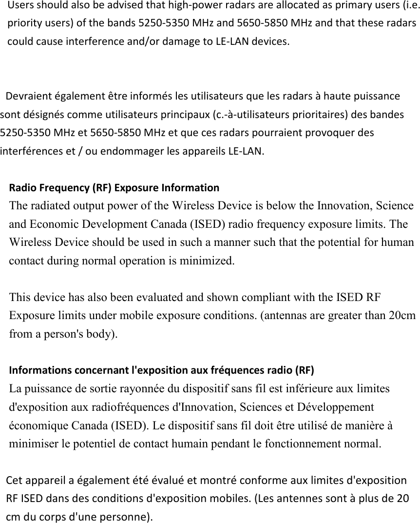 Users should also be advised that high-power radars are allocated as primary users (i.e. priority users) of the bands 5250-5350 MHz and 5650-5850 MHz and that these radars could cause interference and/or damage to LE-LAN devices.     Devraient également être informés les utilisateurs que les radars à haute puissance sont désignés comme utilisateurs principaux (c.-à-utilisateurs prioritaires) des bandes 5250-5350 MHz et 5650-5850 MHz et que ces radars pourraient provoquer des interférences et / ou endommager les appareils LE-LAN.  Radio Frequency (RF) Exposure Information   The radiated output power of the Wireless Device is below the Innovation, Science and Economic Development Canada (ISED) radio frequency exposure limits. The Wireless Device should be used in such a manner such that the potential for human contact during normal operation is minimized.    This device has also been evaluated and shown compliant with the ISED RF Exposure limits under mobile exposure conditions. (antennas are greater than 20cm from a person&apos;s body).  Informations concernant l&apos;exposition aux fréquences radio (RF) La puissance de sortie rayonnée du dispositif sans fil est inférieure aux limites d&apos;exposition aux radiofréquences d&apos;Innovation, Sciences et Développement économique Canada (ISED). Le dispositif sans fil doit être utilisé de manière à minimiser le potentiel de contact humain pendant le fonctionnement normal.  Cet appareil a également été évalué et montré conforme aux limites d&apos;exposition RF ISED dans des conditions d&apos;exposition mobiles. (Les antennes sont à plus de 20 cm du corps d&apos;une personne). 