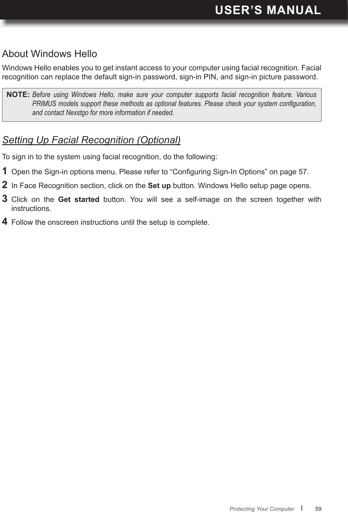USER’S MANUALl      59       About Windows HelloSetting Up Facial Recognition (Optional)Windows Hello enables you to get instant access to your computer using facial recognition. Facial recognition can replace the default sign-in password, sign-in PIN, and sign-in picture password.To sign in to the system using facial recognition, do the following:NOTE: Before using Windows Hello, make sure your computer supports facial recognition feature. VariousPRIMUSmodelssupportthesemethodsasoptionalfeatures.Pleasecheckyoursystemconguration,andcontactNexstgoformoreinformationifneeded.1  Open the Sign-in options menu. Please refer to “Conguring Sign-In Options” on page 57.2  In Face Recognition section, click on the Set up button. Windows Hello setup page opens.3  Click  on  the  Get  started  button.  You  will  see  a  self-image  on  the  screen  together  with instructions.4  Follow the onscreen instructions until the setup is complete.Protecting Your Computer