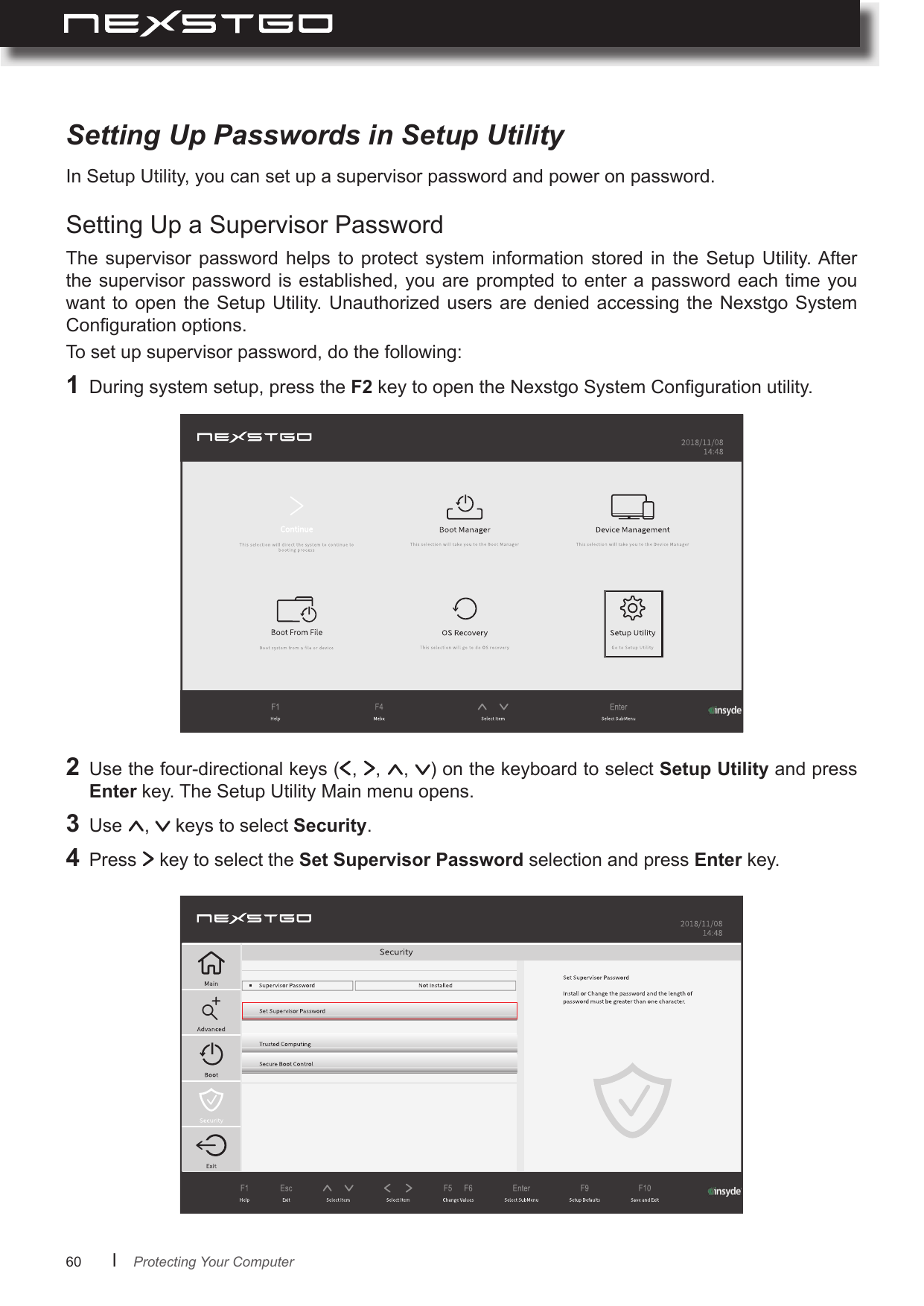 60      lIn Setup Utility, you can set up a supervisor password and power on password.The  supervisor  password helps  to  protect  system  information  stored  in  the Setup  Utility. After the supervisor password is established, you are prompted to  enter a password each time you want to  open  the  Setup Utility.  Unauthorized  users are denied accessing the  Nexstgo  System Conguration options.To set up supervisor password, do the following:Setting Up Passwords in Setup UtilitySetting Up a Supervisor Password1  During system setup, press the F2 key to open the Nexstgo System Conguration utility.2 Use the four-directional keys ( ,  ,  ,  ) on the keyboard to select Setup Utility and press Enter key. The Setup Utility Main menu opens.3  Use  ,   keys to select Security.4  Press   key to select the Set Supervisor Password selection and press Enter key.Protecting Your Computer