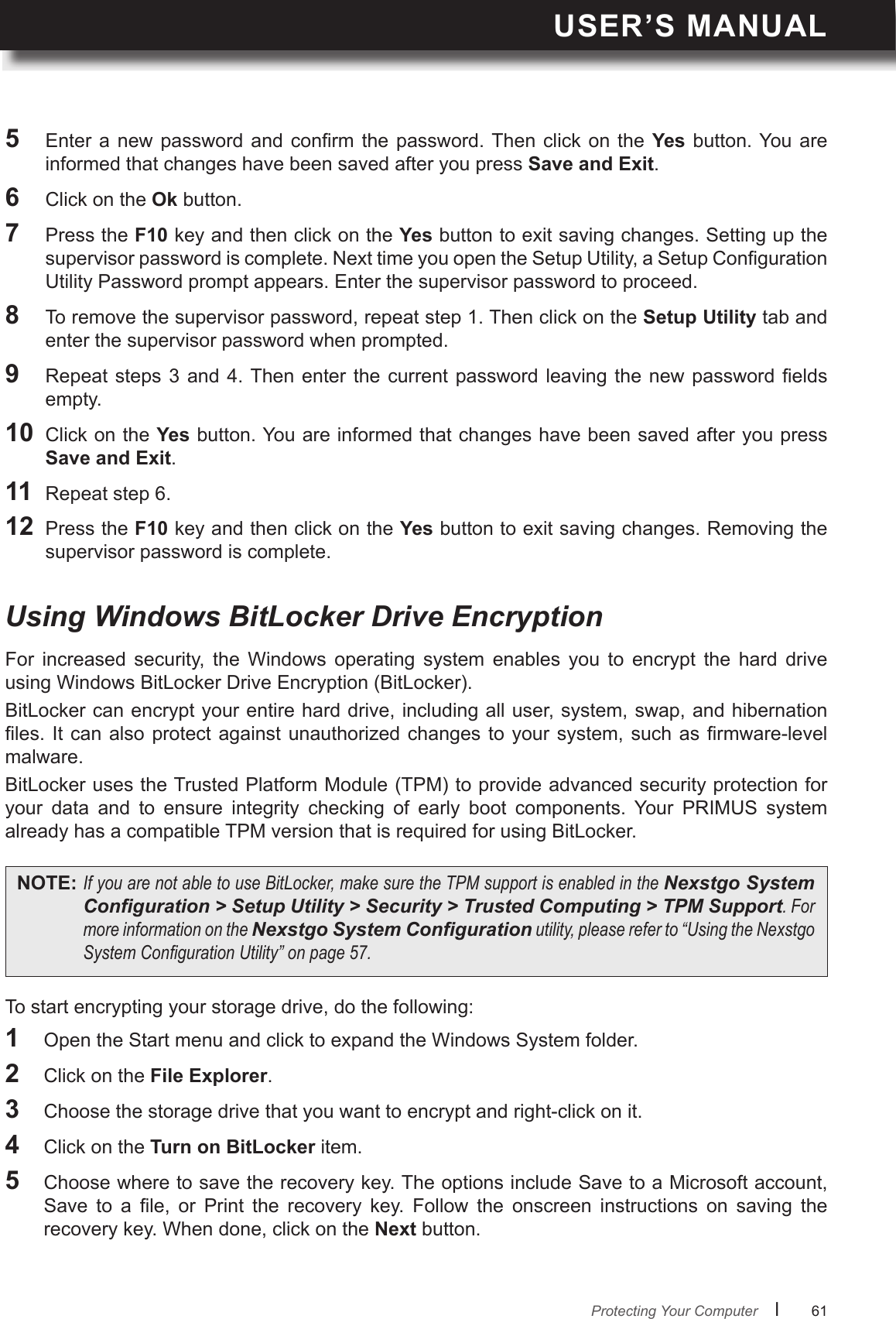 USER’S MANUALl      61       5  Enter a new  password  and  conrm  the  password. Then click on the  Yes  button. You  are informed that changes have been saved after you press Save and Exit.6  Click on the Ok button.7  Press the F10 key and then click on the Yes button to exit saving changes. Setting up the supervisor password is complete. Next time you open the Setup Utility, a Setup Conguration Utility Password prompt appears. Enter the supervisor password to proceed.8  To remove the supervisor password, repeat step 1. Then click on the Setup Utility tab and enter the supervisor password when prompted.9  Repeat steps 3 and  4. Then enter  the  current  password  leaving  the  new  password  elds empty.10  Click on the Yes button. You are informed that changes have been saved after you press Save and Exit.11  Repeat step 6. 12  Press the F10 key and then click on the Yes button to exit saving changes. Removing the supervisor password is complete.Protecting Your ComputerFor  increased  security,  the  Windows  operating  system  enables  you  to  encrypt  the  hard  drive using Windows BitLocker Drive Encryption (BitLocker).BitLocker can encrypt your entire hard drive, including all user, system, swap, and hibernation les. It  can  also protect against unauthorized  changes  to your system, such  as  rmware-level malware.BitLocker uses the Trusted Platform Module (TPM) to provide advanced security protection for your  data  and  to  ensure  integrity  checking  of  early  boot  components.  Your  PRIMUS  system already has a compatible TPM version that is required for using BitLocker.To start encrypting your storage drive, do the following:Using Windows BitLocker Drive EncryptionNOTE: IfyouarenotabletouseBitLocker,makesuretheTPMsupportisenabledintheNexstgo System Conguration &gt; Setup Utility &gt; Security &gt; Trusted Computing &gt; TPM Support.FormoreinformationontheNexstgo System Congurationutility,pleasereferto“UsingtheNexstgoSystemCongurationUtility”onpage57.1  Open the Start menu and click to expand the Windows System folder.2  Click on the File Explorer.3  Choose the storage drive that you want to encrypt and right-click on it.4  Click on the Turn on BitLocker item.5  Choose where to save the recovery key. The options include Save to a Microsoft account, Save  to  a  le,  or  Print  the  recovery  key.  Follow  the  onscreen  instructions  on  saving  the recovery key. When done, click on the Next button.