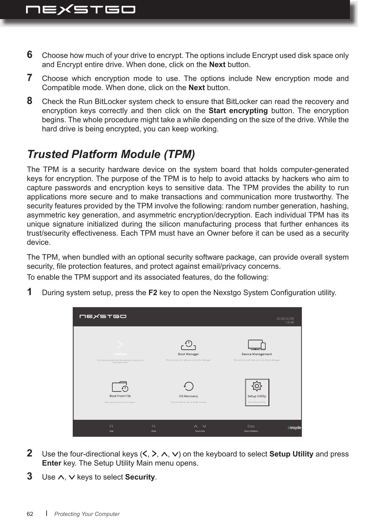 62      lThe  TPM  is  a  security  hardware  device  on  the  system  board  that  holds  computer-generated keys for encryption. The purpose of the TPM is to help to avoid attacks by hackers who aim to capture passwords and encryption  keys to sensitive data. The TPM provides the  ability to run applications more secure and to make transactions  and communication  more trustworthy. The security features provided by the TPM involve the following: random number generation, hashing, asymmetric key generation, and asymmetric encryption/decryption. Each individual TPM has its unique  signature  initialized  during  the  silicon  manufacturing  process  that  further  enhances  its trust/security effectiveness. Each TPM must have an Owner before it can be used as a security device.Trusted Platform Module (TPM)Protecting Your Computer6  Choose how much of your drive to encrypt. The options include Encrypt used disk space only and Encrypt entire drive. When done, click on the Next button.7  Choose  which  encryption  mode  to  use.  The  options  include  New  encryption  mode  and Compatible mode. When done, click on the Next button.8  Check the Run BitLocker system check to ensure that BitLocker can read the recovery and encryption  keys  correctly  and  then  click  on  the  Start  encrypting  button.  The  encryption begins. The whole procedure might take a while depending on the size of the drive. While the hard drive is being encrypted, you can keep working.The TPM, when bundled with an optional security software package, can provide overall system security, le protection features, and protect against email/privacy concerns.To enable the TPM support and its associated features, do the following:1  During system setup, press the F2 key to open the Nexstgo System Conguration utility.2 Use the four-directional keys ( ,  ,  ,  ) on the keyboard to select Setup Utility and press Enter key. The Setup Utility Main menu opens.3  Use  ,   keys to select Security.