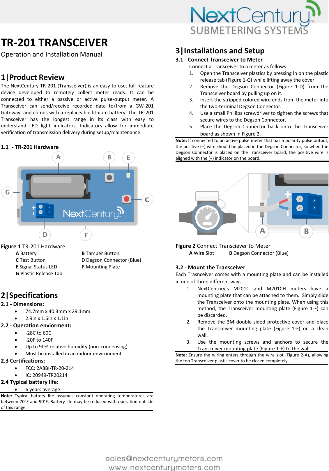     TR-201 TRANSCEIVER Operation and Installation Manual   1|Product Review The NextCentury TR-201 (Transceiver) is an easy to use, full-feature device  developed  to  remotely  collect  meter  reads.  It  can  be connected  to  either  a  passive  or  active  pulse-output  meter.  A Transceiver  can  send/receive  recorded  data  to/from  a  GW-201 Gateway, and comes with a replaceable lithium battery. The TR-201 Transceiver  has  the  longest  range  in  its  class  with  easy  to understand  LED  light  indicators.  Indicators  allow  for  immediate verification of transmission delivery during setup/maintenance.  1.1 - TR-201 Hardware  Figure 1 TR-201 Hardware             A Battery                                B Tamper Button                     C Test Button                             D Degson Connector (Blue)                  E Signal Status LED                    F Mounting Plate             G Plastic Release Tab                   2|Specifications 2.1 - Dimensions:   74.7mm x 40.3mm x 29.1mm  2.9in x 1.6in x 1.1in 2.2 - Operation enviorment:  -28C to 60C   -20F to 140F  Up to 90% relative humidity (non-condensing)  Must be installed in an indoor environment 2.3 Certifications:  FCC: 2A8BI-TR-20-214  IC: 20949-TR20214 2.4 Typical battery life:  6 years average Note:  Typical  battery  life  assumes  constant  operating  temperatures  are between 70&deg;F and 90&deg;F. Battery life may be reduced with operation outside of this range.     3|Installations and Setup 3.1 - Connect Transceiver to Meter Connect a Transceiver to a meter as follows:  1. Open the Transceiver plastics by pressing in on the plastic release tab (Figure 1-G) while lifting away the cover.  2. Remove  the  Degson  Connector  (Figure  1-D)  from  the Transceiver board by pulling up on it. 3. Insert the stripped colored wire ends from the meter into the two-terminal Degson Connector. 4. Use a small Phillips screwdriver to tighten the screws that secure wires to the Degson Connector. 5. Place  the  Degson  Connector  back  onto  the  Transceiver board as shown in Figure 2.  Note: If connected to an active pulse meter that has a polarity pulse output, the positive (+) wire should be placed in the Degson Connector, so when the Degson  Connector  is  placed  on  the  Transceiver  board,  the  positive  wire  is aligned with the (+) indicator on the board.    Figure 2 Connect Transciever to Meter            A Wire Slot          B Degson Connector (Blue)  3.2 - Mount the Transceiver Each Trasnceiver comes with a mounting plate and can be installed in one of three different ways.  1. NextCentury&rsquo;s  M201C  and  M201CH  meters  have  a mounting plate that can be attached to them.  Simply slide the Transceiver onto the mounting plate. When using this method,  the  Transceiver  mounting  plate  (Figure  1-F)  can be discarded. 2. Remove  the  3M  double-sided  protective  cover  and  place the  Transceiver  mounting  plate  (Figure  1-F)  on  a  clean wall.  3. Use  the  mounting  screws  and  anchors  to  secure  the Transceiver mounting plate (Figure 1-F) to the wall. Note: Ensure the wiring enters through the  wire  slot  (Figure  2-A),  allowing the top Transceiver plastic cover to be closed completely.            
