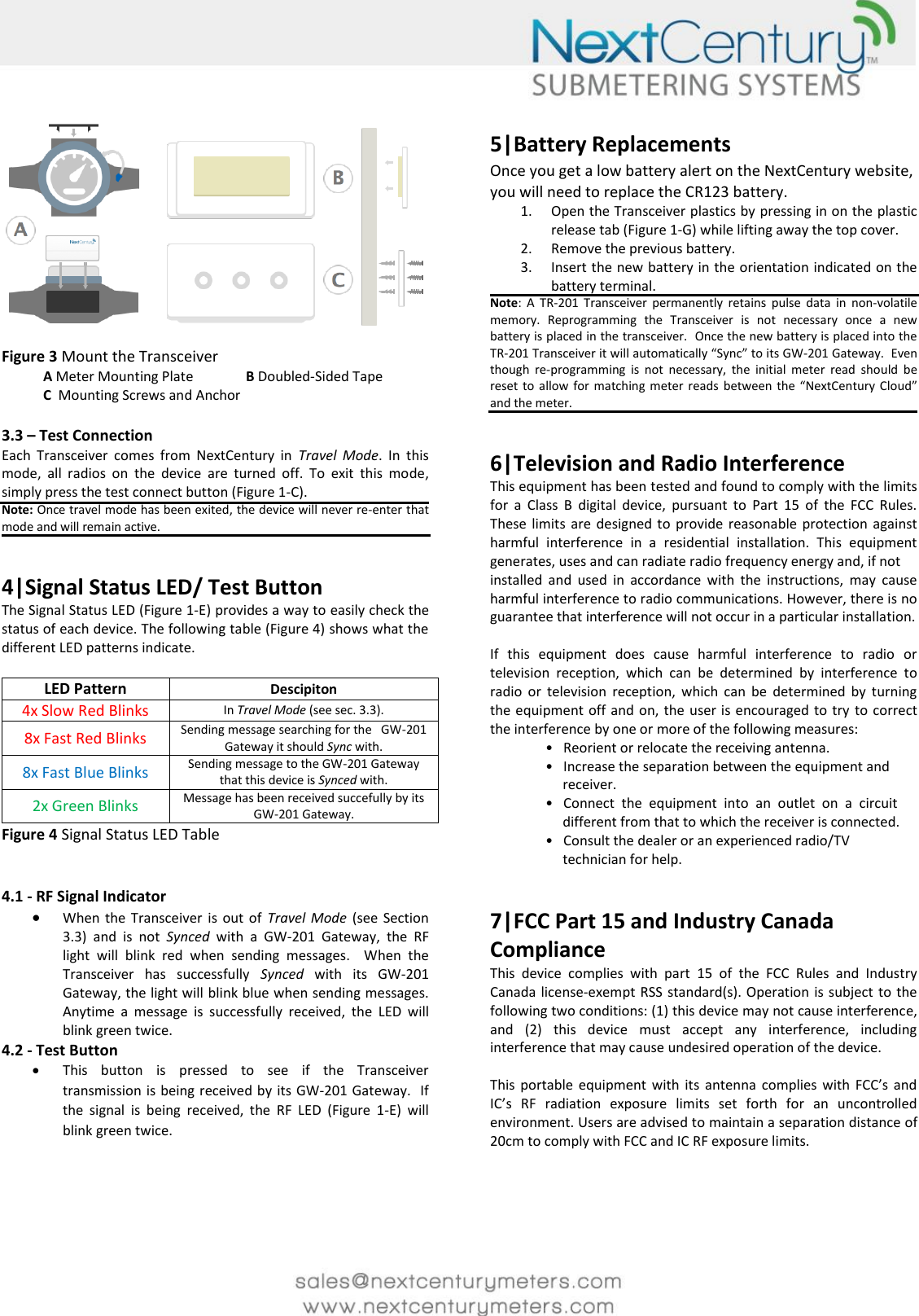       Figure 3 Mount the Transceiver               A Meter Mounting Plate  B Doubled-Sided Tape             C  Mounting Screws and Anchor   3.3 &ndash; Test Connection Each  Transceiver  comes  from  NextCentury  in  Travel  Mode.  In  this mode,  all  radios  on  the  device  are  turned  off.  To  exit  this  mode, simply press the test connect button (Figure 1-C).  Note: Once travel mode has been exited, the device will never re-enter that mode and will remain active.   4|Signal Status LED/ Test Button The Signal Status LED (Figure 1-E) provides a way to easily check the status of each device. The following table (Figure 4) shows what the different LED patterns indicate.  LED Pattern Descipiton 4x Slow Red Blinks In Travel Mode (see sec. 3.3). 8x Fast Red Blinks Sending message searching for the   GW-201 Gateway it should Sync with. 8x Fast Blue Blinks Sending message to the GW-201 Gateway that this device is Synced with. 2x Green Blinks Message has been received succefully by its GW-201 Gateway. Figure 4 Signal Status LED Table   4.1 - RF Signal Indicator  When the  Transceiver  is  out  of  Travel  Mode  (see  Section 3.3)  and  is  not  Synced  with  a  GW-201  Gateway,  the  RF light  will  blink  red  when  sending  messages.    When  the Transceiver  has  successfully  Synced  with  its  GW-201 Gateway, the light will blink blue when sending messages.  Anytime  a  message  is  successfully  received,  the  LED  will blink green twice.  4.2 - Test Button  This  button  is  pressed  to  see  if  the  Transceiver transmission is being received by its GW-201 Gateway.  If the  signal  is  being  received,  the  RF  LED  (Figure  1-E)  will blink green twice.      5|Battery Replacements Once you get a low battery alert on the NextCentury website, you will need to replace the CR123 battery. 1. Open the Transceiver plastics by pressing in on the plastic release tab (Figure 1-G) while lifting away the top cover.  2. Remove the previous battery. 3. Insert the new battery in the orientation indicated on the battery terminal. Note:  A  TR-201  Transceiver  permanently  retains  pulse  data  in  non-volatile memory.  Reprogramming  the  Transceiver  is  not  necessary  once  a  new battery is placed in the transceiver.  Once the new battery is placed into the TR-201 Transceiver it will automatically &ldquo;Sync&rdquo; to its GW-201 Gateway.  Even though  re-programming  is  not  necessary,  the  initial  meter  read  should  be reset to  allow  for  matching  meter reads  between the &ldquo;NextCentury  Cloud&rdquo; and the meter.   6|Television and Radio Interference  This equipment has been tested and found to comply with the limits for  a  Class  B  digital  device,  pursuant  to  Part  15  of  the  FCC  Rules. These limits  are designed  to  provide  reasonable protection  against harmful  interference  in  a  residential  installation.  This  equipment generates, uses and can radiate radio frequency energy and, if not installed  and  used  in  accordance  with  the  instructions,  may  cause harmful interference to radio communications. However, there is no guarantee that interference will not occur in a particular installation.   If  this  equipment  does  cause  harmful  interference  to  radio  or television  reception,  which  can  be  determined  by  interference  to radio  or  television  reception,  which  can  be  determined  by  turning the equipment off and on, the user is encouraged to try  to  correct the interference by one or more of the following measures:                  &bull;   Reorient or relocate the receiving antenna.                  &bull;   Increase the separation between the equipment and                      receiver.                 &bull;   Connect  the  equipment  into  an  outlet  on  a  circuit                       different from that to which the receiver is connected.                  &bull;   Consult the dealer or an experienced radio/TV                       technician for help.    7|FCC Part 15 and Industry Canada Compliance This  device  complies  with  part  15  of  the  FCC  Rules  and  Industry Canada license-exempt RSS  standard(s). Operation is subject to the following two conditions: (1) this device may not cause interference, and  (2)  this  device  must  accept  any  interference,  including interference that may cause undesired operation of the device.   This  portable equipment  with  its  antenna  complies  with  FCC&rsquo;s  and IC&rsquo;s  RF  radiation  exposure  limits  set  forth  for  an  uncontrolled environment. Users are advised to maintain a separation distance of 20cm to comply with FCC and IC RF exposure limits.     