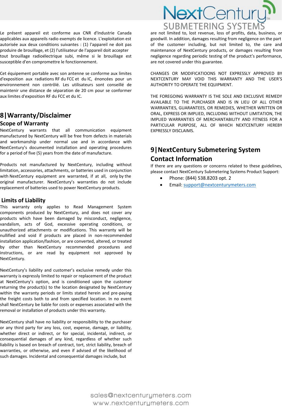     Le  pr&eacute;sent  appareil  est  conforme  aux  CNR  d'Industrie  Canada applicables aux appareils radio exempts de licence. L'exploitation est  autoris&eacute;e  aux  deux  conditions  suivantes  :  (1)  l'appareil ne  doit  pas produire de brouillage, et (2) l'utilisateur de l'appareil doit accepter  tout  brouillage  radio&eacute;lectrique  subi,  m&ecirc;me  si  le  brouillage  est susceptible d'en compromettre le fonctionnement.   Cet &eacute;quipement portable avec son antenne se conforme aux limites d'exposition  aux  radiations RF du FCC et  du IC,  &eacute;nonc&eacute;es  pour  un environnement  non  contr&ocirc;l&eacute;.  Les  utilisateurs  sont  conseill&eacute;  de maintenir une distance  de  s&eacute;paration de 20 cm  pour  se  conformer aux limites d'exposition RF du FCC et du IC.   8|Warranty/Disclaimer  Scope of Warranty  NextCentury  warrants  that  all  communication  equipment manufactured by NextCentury will be free from defects in materials and  workmanship  under  normal  use  and  in  accordance  with NextCentury&rsquo;s  documented  installation  and  operating  procedures for a period of five (5) years from the date of manufacture.   Products  not  manufactured  by  NextCentury,  including  without limitation, accessories, attachments, or batteries used in conjunction  with NextCentury  equipment  are  warranted,  if  at  all,   only by the original  manufacturer.  NextCentury&rsquo;s  warranties  do  not  include replacement of batteries used to power NextCentury products.   Limits of Liability  This  warranty  only  applies  to  Read  Management  System components  produced  by  NextCentury,  and  does  not  cover  any products  which  have  been  damaged  by  misconduct,  negligence, vandalism,  acts  of  God,  excessive  operating  conditions,  or unauthorized  attachments  or  modifications.  This  warranty  will  be nullified  and  void  if  products  are  placed  in  non-recommended installation application/fashion, or are converted, altered, or treated by  other  than  NextCentury  recommended  procedures  and instructions,  or  are  read  by  equipment  not  approved  by NextCentury.   NextCentury&rsquo;s  liability  and  customer&rsquo;s  exclusive  remedy  under  this warranty is expressly limited to repair or replacement of the product at  NextCentury&rsquo;s  option,  and  is  conditioned  upon  the  customer returning the  product(s)  to the location designated by  NextCentury within  the  warranty  periods  or  limits  stated  herein  and  pre-paying the  freight  costs  both  to  and  from  specified  location.  In  no  event shall NextCentury be liable for costs or expenses associated with the removal or installation of products under this warranty.   NextCentury shall have no liability or responsibility to the purchaser or  any  third  party  for  any  loss,  cost,  expense,  damage,  or  liability, whether  direct  or  indirect,  or  for  special,  incidental,  indirect,  or consequential  damages  of  any  kind,  regardless  of  whether  such liability is based on breach of contract, tort, strict liability, breach of warranties,  or  otherwise,  and  even  if  advised  of  the  likelihood  of such damages. Incidental and consequential damages include, but    are  not  limited  to,  lost  revenue,  loss  of  profits,  data,  business,  or goodwill. In addition, damages resulting from negligence on the part  of  the  customer  including,  but  not  limited  to,  the  care  and maintenance  of  NextCentury  products,  or  damages  resulting  from negligence regarding periodic testing of the product&rsquo;s performance, are not covered under this guarantee.   CHANGES  OR  MODIFICATIOONS  NOT  EXPRESSLY  APPROVED  BY NEXTCENTURY  MAY  VOID  THIS  WARRANTY  AND  THE  USER&rsquo;S AUTHORITY TO OPERATE THE EQUIPMENT.  THE  FOREGOING WARRANTY  IS THE  SOLE AND EXCLUSIVE REMEDY AVAILABLE  TO  THE  PURCHASER  AND  IS  IN  LIEU  OF  ALL  OTHER WARRANTIES, GUARANTEES, OR REMEDIES, WHETHER WRITTEN OR ORAL, EXPRESS OR IMPLIED, INCLUDING WITHOUT LIMITATION, THE IMPLIED  WARRANTIES  OF  MERCHANTABILITY  AND  FITNESS  FOR  A PARTICULAR  PURPOSE,  ALL  OF  WHICH  NEXTCENTURY  HEREBY EXPRESSLY DISCLAIMS.   9|NextCentury Submetering System Contact Information If  there  are  any  questions  or  concerns  related  to  these  guidelines, please contact NextCentury Submetering Systems Product Support:  Phone: (844) 538.8203 opt. 2  Email: support@nextcenturymeters.com  
