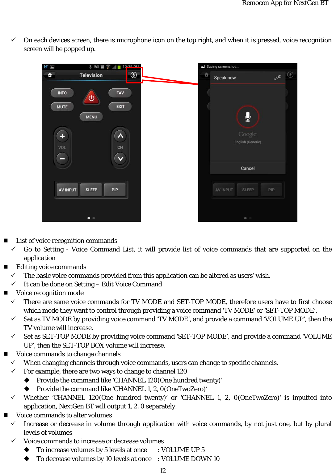  Remocon App for NextGen BT   12   9 On each devices screen, there is microphone icon on the top right, and when it is pressed, voice recognition screen will be popped up.                       List of voice recognition commands 9 Go to Setting - Voice Command List, it will provide list of voice commands that are supported on the application  Editing voice commands 9 The basic voice commands provided from this application can be altered as users’ wish. 9 It can be done on Setting – Edit Voice Command  Voice recognition mode 9 There are same voice commands for TV MODE and SET-TOP MODE, therefore users have to first choose which mode they want to control through providing a voice command ‘TV MODE’ or ‘SET-TOP MODE’. 9 Set as TV MODE by providing voice command ‘TV MODE’, and provide a command ‘VOLUME UP’, then the TV volume will increase. 9 Set as SET-TOP MODE by providing voice command ‘SET-TOP MODE’, and provide a command ‘VOLUME UP’, then the SET-TOP BOX volume will increase.  Voice commands to change channels 9 When changing channels through voice commands, users can change to specific channels. 9 For example, there are two ways to change to channel 120  Provide the command like ‘CHANNEL 120(One hundred twenty)’  Provide the command like ‘CHANNEL 1, 2, 0(OneTwoZero)’ 9 Whether ‘CHANNEL 120(One hundred twenty)’ or ‘CHANNEL 1, 2, 0(OneTwoZero)’ is inputted into application, NextGen BT will output 1, 2, 0 separately.    Voice commands to alter volumes 9 Increase or decrease in volume through application with voice commands, by not just one, but by plural levels of volumes 9 Voice commands to increase or decrease volumes  To increase volumes by 5 levels at once  : VOLUME UP 5  To decrease volumes by 10 levels at once  : VOLUME DOWN 10  