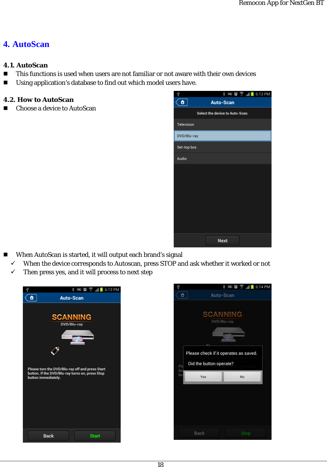  Remocon App for NextGen BT   18   4. AutoScan  4.1. AutoScan  This functions is used when users are not familiar or not aware with their own devices  Using application’s database to find out which model users have.  4.2. How to AutoScan  Choose a device to AutoScan                  When AutoScan is started, it will output each brand’s signal 9 When the device corresponds to Autoscan, press STOP and ask whether it worked or not   9 Then press yes, and it will process to next step                      